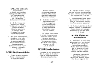 SALMOS E HINOS
           Onipotente Ser                      Me sinto desmaiar.            2    Vida dos mortos e salvação
      Tu vês que sou mui frágil!             Oh! Onde a Tua antiga          Dos que, contritos, buscam perdão:
      Quão grande é Teu poder!               Bondade, ó Pai amado,         Tu, que a valer-nos tão pronto estás,
         Em meio da jornada                  Que assim abandonado              Vem conceder-nos a Tua paz!
        Me sinto, ás vezes só;                Me deixas maltratar?
          Por Tua caridade,                                                    3   Cristo bondoso, meigo Jesus!
       Senhor, de mim tem dó!           2       Se dentro de Ti mesmo           Que padeceste por nós na cruz:
                                                Habitas venturoso               Podes de tudo bem nos guardar.
       2    É vã e triste a vida               E és centro glorioso             Vem Teus cordeiros apascentar!
        Sem Tua luz, Senhor.                  De um imortal prazer,
      Dardeja em meu caminho                   Atende com piedade          4      Ó Mestre amado! Filho de Deus!
         A luz do Teu amor!                   À minha desventura,              Santo e Supremo na terra e céus!
        A doce luz que emana                  Consolações mistura                Todo o pecado vem subjugar
         Do Salvador Jesus,                      Ao duro padecer!               E soberano em nós vem reinar.
       O mais perfeito Amigo,                                                            H. M. Wright
        Do Céu a própria luz.           3      No Templo santo habitas
                                            E és todo o nosso amparo,               N.º504 Súplica na
 3      Meu Deus, em todo transe,            Do pranto triste e amaro
        Oh, dá-me a Tua mão!                   Tornando doce o fel.                    Perseguição
        Viver quero eu contigo               Os Teus louvores cantam
        No gozo ou na aflição!                Os crentes em vitória,           1    Adversários de minha alma
       Segura em Teu caminho                 Pois Tu és honra e glória         Vêm cercar-me, ó bom Senhor!
           Meu vacilante pé!                     Do povo Teu, fiel.                Furiosos, me perseguem
      Senhor, meu Deus, ampara                   A. P. S. Caldas *                 Com ferino e louco ardor.
        E aumenta a minha fé!                                                    Muitos dizem com escárnio:
              J. Gueiros                                                          "Não há salvação em Deus.
                                    N.º503 Estrela da Alva                         É debalde que ele espera
                                                                                 Proteção que vem dos céus."
N.º502 Súplica na Aflição           1    Ó Estrela da Alva, nosso Jesus,
                                         Sol da Justiça, do dia a luz!          2   Perseguido e angustiado,
  1     Ó Deus, ó Deus, ao menos        Todas as trevas vem dissipar                Eu então a Ti clamei;
       Atenta o meu tormento;             E nossas almas iluminar.              Lá dos céus, bondoso, ouviste
        Já quase sem alento,                                                      Meu clamor, ó grande Rei!

                                                         166
 