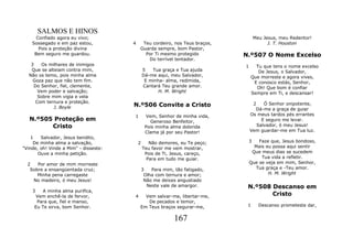 SALMOS E HINOS
      Confiado agora eu vivo;                                                      Meu Jesus, meu Redentor!
    Sossegado e em paz estou,          4    Teu cordeiro, nos Teus braços,               J. T. Houston
       Pois a proteção divina              Guarda sempre, bom Pastor,
     Bem seguro me guardou.                  Por Ti mesmo protegido           N.º507 O Nome Excelso
                                              Do terrível tentador.
   3   Os milhares de inimigos                                                1     Tu que tens o nome excelso
   Que se alteiam contra mim,                  5   Tua graça e Tua ajuda             De Jesus, o Salvador,
  Não os temo, pois minha alma                 Dá-me aqui, meu Salvador,          Que morreste e agora vives,
    Goza paz que não tem fim.                   E minha- alma, redimida,           E conosco estás, Senhor,
    Do Senhor, fiel, clemente,                 Cantará Teu grande amor.             Oh! Que bom é confiar
      Vem poder e salvação;                           H. M. Wright                Sempre em Ti, e descansar!
      Sobre mim vigia e vela
     Com ternura e proteção.
             J. Boyle                  N.º506 Convite a Cristo                     2    Ó Senhor onipotente,
                                                                                    Dá-me a graça de guiar
                                       1         Vem, Senhor de minha vida,       Os meus tardos pés errantes
   N.º505 Proteção em                              Generoso Benfeitor,                 E seguro me levar.
         Cristo                                 Pois minha alma dolorida             Salvador, ó meu Jesus!
                                                Clama já por seu Pastor!          Vem guardar-me em Tua luz.
    1   Salvador, Jesus bendito,
     De minha alma a salvação,             2      Não demores, eu Te peço;     3      Faze que, Jesus bondoso,
"Vinde, oh! Vinde a Mim" - disseste:           Teu favor me vem mostrar,            Mais eu possa aqui sentir
       Ouve a minha petição.                    Pois de Ti, Jesus, careço,         Que meus dias se sucedem
                                                 Para em tudo me guiar.                Tua vida a refletir.
  2   Por amor de mim morreste                                                    Que se veja em mim, Senhor,
   Sobre a ensangüentada cruz;                 3   Para mim, tão fatigado,          Tua graça e -Teu amor.
      Minha pena carregaste                     Olha com ternura e amor;                  H. M. Wright
    No madeiro, ó meu Jesus!                    Não me deixes angustiado
                                                 Neste vale de amargor.        N.º508 Descanso em
    3   A minha alma purifica,
      Vem enchê-la de fervor,          4     Vem salvar-me, libertar-me,              Cristo
      Para que, fiel e manso,                 De pecados e temor,
     Eu Te sirva, bom Senhor.              Em Teus braços segurar-me,          1     Descanso prometeste dar,


                                                             167
 
