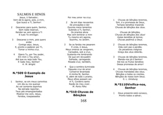 SALMOS E HINOS
         Jesus, ó Salvador;                    Por meu amor na cruz.
    Vem dá-lo agora, pois, a mim,                                       1     Chuvas de bênçãos teremos,
      Que busco a Ti, Senhor!              2   Se em dias nevoentos         Sim, é a promessa de Deus,
                                              De provações e dor             Tempos benditos trazendo
2       Descanso para quem, Senhor,         Ouvires meus lamentos           Chuvas de bênçãos dos céus.
          Sem nada reservar,                 Subindo a Ti, Senhor,
        Render-se vem agora a Ti               Os prantos alivia                Chuvas de bênçãos,
           E tudo Te entregar.              Mas vem lembrar a mim           Chuvas de bênçãos dos céus!
                                             Tu mesmo em agonia,              Gotas benditas já temos;
3         Descanso a mim, pois quero          Sozinho, no Jardim.             Chuvas pedimos a Deus.
                   andar
            Contigo aqui, Jesus,       3      Se os fardos me pesarem   2     Chuvas de bênçãos teremos,
        E, pronto a padecer por Ti,             E vires, ó Jesus,             Vida com paz e perdão.
           Tomar a minha cruz.             Meus ombros se vergarem,            Os pecadores indignos
                                             Cansados, sob a cruz,            Graça dos céus obterão.
    4     Opera Tu, por Teu poder,          Sustenta-me lembrando
          Em mim o Teu amor,                 De que em Jerusalém        3     Chuvas de bênçãos teremos.
        Até que eu seja todo Teu,             Sofreste, carregando            Manda-nos já ó Senhor!
          E nada meu, Senhor!                Pesada cruz; também,            Dá-nos os frutos benditos
              H. M. Wright                                                   Dessa promessa de amor!
                                       4      Que a sombra iluminada
                                             Daquela cruz de amor       4     Chuvas de bênçãos teremos,
                                              Conserve levantada            Chuvas mandadas dos céus;
    N.º509 O Exemplo de                       A minha fé, Senhor.           Bênçãos a todos os crentes,
           Jesus                           E, além de todo o pranto,        Bênçãos do nosso bom Deus.
                                            Meus olhos possam ver                 S. L. Ginsburg
1       Senhor, se em meus caminhos           A Ti, Cordeiro santo
          Um dia eu me queixar                Razão do meu viver.           N.º5110Vivifica-nos,
        Ao ver somente espinhos                  M. Porto Filho
          Na estrada repontar,                                                    Senhor
        Teus pés ensangüentados            N.º510 Chuvas de             1     Deus presente está conosco,
         Mostrar-me vem, Jesus,
          Feridos, traspassados                Bênçãos                         Pronto todos a salvar;

                                                          168
 