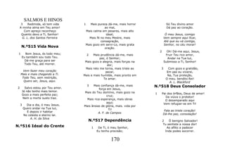 SALMOS E HINOS
     3    Redimida, só tem vida     1   Mais pureza dá-me, mais horror                Só Teu divino amor
    A minha alma em Teu amor!                     ao mal,                             Dá paz ao coração.
       Com apreço reconheço          Mais calma em pesares, mais alto
     Quanto devo a Ti, Senhor!                     ideal;                            Ó meu Jesus, comigo
      G. L. dos Santos Ferreira        Mais fé no meu Mestre, mais                  Vem sempre aqui ficar,
                                               consagração,                         Até que eu vá contigo,
                                     Mais gozo em servi-Lo, mais grata              Senhor, no céu morar!
     N.º515 Vida Nova                             oração.
                                                                                2      Oh! Dá-me aqui, Jesus,
 1      Bom Jesus, és todo meu;         2  Mais prudência dá-me, mais                 Fruir Teu rico amor,
     Eu também sou todo Teu.                   paz, ó Senhor;                          Andar na Tua luz,
       Dá-me graça para ser          Mais gozo e alegria, mais forças na             Submisso a Ti, Senhor!
       Todo Teu, até morrer.                        dor;
                                     Mais reto me torna, mais triste ao         3      Com gozo e gratidão,
       Vem fazer meu coração                       pecar,                             Em paz eu viverei,
     Mais e mais chegando a Ti.     Mais e mais humilde, mais pronto em                Na, Tua proteção,
      Todo Teu, sem restrição,                    Te amar.                            O meu. bendito Rei!
       Quero ser, Jesus, aqui.                                                          A. L. Blackford
                                     3    Mais confiança dá-me, mais        N.º518 Deus Consolador
2      Salvo estou por Teu amor.              força em Jesus,
     Já não tenho mais temor.       Mais do Teu domínio, mais gozo na
     Gozo a mais perfeita paz;                                              1       Pai dos órfãos, Deus de amor!
                                                    cruz;                             Da viúva o protetor!
      Nem a morte susto traz.        Mais rica esperança, mais obras                  O desamparado aqui
                                                    aqui;                            Vem refugiar-se em Ti!
    3     Dia a dia, ó meu Jesus,   Mais ânsias de glória, mais. vida por
        Quero andar na Tua luz,                      Ti!
          E depois ir habitar                                                        Fala ao triste coração!
                                              A. F. de Campos                       Dá-lhe paz, consolação!
        No celeste e eterno lar.
            A. H. da Silva
                                        N.º517 Dependência                          2   Ó benigno Salvador!
                                                                                    Tu sentiste a nossa dor!
N.º516 Ideal do Crente                      1    De Ti, ó meu Senhor,                  Ao aflito a padecer
                                                Eu tenho precisão;                    Inda podes socorrer.


                                                         170
 