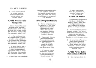 SALMOS E HINOS
                                         Daqueles que em perigo estão;              Te quero engrandecer,
        3     Santo Espírito eternal!       Com vigilância paternal,              E aos céus, a celebrar-Te,
             Dá consolo supernal!        Vem dissipar o medo e o mal.              Humildes mãos erguer.
            Vem Consolador veraz,        Assim, por todos, sem cessar,                 A. P. S. Caldas *
             Difundir estável paz!       Serás louvado em terra e mar.            N.º521 De Manhã
                Sarah P. Kalley                  R. H. Moreton
                                                                         1      Autor da vida! Excelso Deus!
    N.º519 Proteção aos                 N.º520 Vigília Matutina                 Mandaste o dia desfazer
        Navegantes                                                            A escura noite, e lá dos céus
                                          1    Apenas rompe a aurora,           O sol glorioso aparecer.
    1   Eterno Pai, com Teu poder          Eu penso em Ti, meu Deus,          Oh! Faze a luz do Teu amor
      As vagas sabes submeter,               E para os céus levanto           Brilhar em mim, ó Salvador!
    O vasto oceano pondo em paz              Os lassos olhos meus.
    No fundo leito em que ora jaz.            Minha alma sequiosa         2   Teu braço amigo e paternal
    A Ti clamamos: "Vem guardar              Por Seu Deus suspirou        Guardou em paz o meu dormir;
    Aos que viajam sobre o mar!"            E a minha própria carne       Nenhum noturno espanto ou mal
                                              Também O desejou.              Assim me pode sobrevir.
      2     A Tua voz, Jesus, soou                                         Durante o dia, ó bom Senhor,
     E a tempestade se a calmou;           2   Vagando por desertos      Guardar-me venha o mesmo amor.
      Por sobre o mar pudeste vir            Tão cheios de aridez,
    E, na tormenta, em paz dormir.          Por sendas e caminhos         3      Na comunhão do Teu amor,
     A Ti clamamos: "Vem guardar           Que a mente humana fez,               Anseio a vida consagrar
     Aos que viajam sobre o mar!"              A Tua fortaleza,                 A proclamar o Teu louvor
                                              Desejo ver, ó Deus,            E o nome Teu em tudo honrar,
     3    Ó Santo Espírito, por Ti            Na glória benfazeja             Mostrando a imensa gratidão
      O abismo teve vida em si;             Dos Santos átrios Teus.            De um fervoroso coração.
       A negra confusão passou                                                       Sarah P. Kalley
    E o caos em ordem se mudou.             3    O Teu amor imenso
    A Ti clamamos: "Vem guardar               Minha alma inspirará;          N.º522 Para o Culto
    Aos que viajam sobre o mar!"            Por isso, em minha boca
                                             Louvor sempre haverá.           Doméstico da Manhã
4       Ó trino Deus! Tem compaixão           Durante a curta vida
                                                                              1      Nos empregos deste dia

                                                        171
 