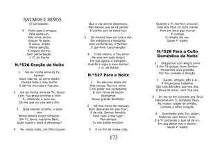 SALMOS E HINOS
                  O Consolador.                    Que a voz divina desprezou,            Quando a Ti, Senhor, prouver,
                                                   Não deixes que se vá perder            Vale aos Teus no duro transe
             4    Pelos pais e amigos,              A ovelha que se extraviou!              Para em doce paz morrer
                   Pela santa Lei,                                                                  E contigo
                 Pelo amor divino              5     Há muitos hoje em luta e dor,              O celeste dia ver.
                  Graças Te darei.                   Em indigência e tentação.                   Sarah P. Kalley
                  Ó Jesus, aceita                   Vem confortá-los, ó Senhor,
                   Minha petição,                    E dar-lhes Tua proteção!
                 E seguro durmo,                                                          N.º528 Para o Culto
                 Sem perturbação.                  6   O dia inteiro, o Teu amor
                   J. G. da Rocha                    Me veio em tudo dirigir;             Doméstico da Noite
                                                    Em paz agora, ó Salvador,
                                                                                         1   Chegamos com alegre amor
N.º526 Oração da Noite                             Guarda e vigia o meu dormir!
                                                                                          A dar-Te graças, bom Senhor;
                                                          J. G. da Rocha
                                                                                             Rondemos viva gratidão
        1   Sol da minha alma és Tu,                                                        Por Teu cuidado e direção.
                  Senhor:                          N.º527 Para a Noite
        Noite não há, se perto estás!                                                     2   Saúde, amigos, pão e ar,
         Dissipa todo o meu temor                       1    No decurso deste dia            E forças para trabalhar
        E dá-me em tudo a Tua paz.                     Nos cercou Teu rico amor.         São tudo bênçãos que nos dás,
                                                       Com poder nos protegeste,         Ó Deus de amor, com Tua paz.
2        Sol da minha alma és Tu, Jesus!                  E com hinos de louvor
        Com Tua graça envolve a mim                            Exaltamos             3     Do dia ao fim concede aos Teus
           E, refletindo a pura luz,                     Nosso grande Benfeitor.         Descanso em Ti, bondoso Deus.
        Dá-me que eu viva até o fim.                                                      Às nossas culpas dá perdão,
                                                   2   Dá-nos horas de repouso,             Consola o aflito coração.
    3   Qual brando orvalho, o sono                 Bom descanso em paz fruir;
                 vem                                 E de nós, Senhor bendito,           4    Guardados pelo Teu poder,
     Minha alma e corpo refrescar.                     Faze todo o mal fugir!               Podemos sem temor viver,
     Em Ti, Jesus, supremo Bem,                             Dos perigos                  E a Ti confiando o que há de vir,
    Quão suave e doce é descansar!                    Tu nos podes encobrir.               Em paz deitar-nos e dormir.
                                                                                                  Sarah P. Kalley
4           Se, nesta noite, um filho houver        3      E no fim de nossa vida,


                                                                    173
 