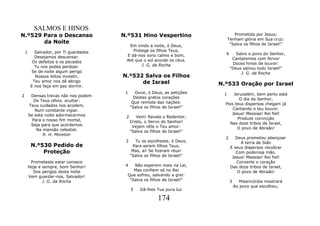 SALMOS E HINOS
N.º529 Para o Descanso                  N.º531 Hino Vespertino                      Prometida por Jesus;
                                                                                 Tenham glória em Sua cruz:
       da Noite                                                                   "Salva os filhos de Israel!"
                                          Em vindo a noite, ó Deus,
    1      Salvador, por Ti guardados       Protege os filhos Teus,
                                         E dá-nos sono calmo e bom,           6      Salvo o povo do Senhor,
           Desejamos descansar.                                                    Cantaremos com fervor
          Os defeitos e os pecados       Até que o sol acorde os céus.
                                                J. G. da Rocha                     Doces hinos de louvor:
           Tu nos podes perdoar.                                                  "Deus salvou todo Israel!"
         Se de noite algum perigo                                                      J. G. da Rocha
           Nossos leitos investir,      N.º532 Salva os Filhos
          Teu amor nos dê abrigo              de Israel                     N.º533 Oração por Israel
         E nos faça em paz dormir.
                                         1      Ouve, ó Deus, as petições    1    Jerusalém, bem perto está
2        Densas trevas não nos podem           Destes gratos corações
           De Teus olhos. ocultar:                                                   O dia do Senhor,
                                              Que remiste das nações:         Pois teus dispersos chegam já
        Teus cuidados nos acodem,            "Salva os filhos de Israel!"
           Num constante vigiar.                                                  Cantando o teu louvor.
        Se esta noite adormecermos                                               Jesus! Messias! Rei fiel!
                                         2      Vem! Revela o Redentor,             Produze convicção
          Para o nosso fim mortal,           Cristo, o Servo do Senhor!
         Seja para que acordemos                                                Nas doze tribos de Israel,
                                              Vejam nEle o Teu amor:                O povo de Abraão!
            Na mansão celestial.             "Salva os filhos de Israel!"
               R. H. Moreton
                                                                              2      Deus prometeu abençoar
                                         3     Tu os escolheste, ó Deus,               A terra de Sião
         N.º530 Pedido de                     Para serem filhos Teus,             E seus dispersos recobrar
             Proteção                         Mas, ai! Se fizeram réus!              Com poderosa mão.
                                             "Salva os filhos de Israel!"          Jesus! Messias! Rei fiel!
         Prometeste estar conosco                                                    Converte o coração
        Hoje e sempre, bom Senhor!       4   Não esperem mais na Lei,             Das doze tribos de Israel,
          Dos perigos desta noite            Mas confiem só no Rei                    O povo de Abraão!
        Vem guardar-nos, Salvador!        Que sofreu, salvando a grei:
               J. G. da Rocha              "Salva os filhos de Israel!"           3      Misericórdia mostrará
                                                                                      Ao povo que escolheu;
                                             5    Dá-lhes Tua pura luz

                                                           174
 