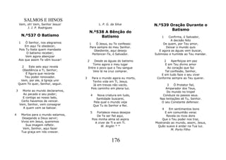SALMOS E HINOS
    Vem, oh! Vem, Senhor Jesus!                       L. P. G. da Silva         N.º539 Oração Durante o
         J. J. P. Rodrigues
                                                                                        Batismo
                                           N.º538 A Bênção do
        N.º537 O Batismo                        Batismo                             1    Confirma, ó Salvador,
                                                                                           A decisão feliz
    1    Ó Senhor, nos alegramos               1   Ó Jesus, eu Te confesso:           De quem, por Teu amor,
        Em aqui Te obedecer,                   Para sempre és meu Senhor.              Deixar o mundo quis
    Pois Tu foste quem mandaste                   Obediente, aqui desejo           E agora as águas vem buscar,
          O batismo receber;                     Pertencer-Te, ó Salvador.      Submisso e humilde ao Teu mandar.
         Vem agora abençoar
    Aos que assim Te vêm louvar!           2   Desde as águas do batismo              2    Aperfeiçoa em paz
                                              Tomo agora o meu lugar                  E em Teu divino amor
      2    Este selo aqui revela           Entre o povo que o Teu sangue                Ao coração que faz
      Obediência a Ti, Senhor;                Veio lá na cruz comprar.                Tal confissão, Senhor,
         É figura que recorda                                                       E em tudo faze o seu viver
        Teu poder renovador.           3         Para o mundo agora eu morto,    Conforme sempre ao Teu querer.
     Vem, por ele, à Igreja unir                  Tenho vida em Ti, Jesus.
    Quem Te quer, Senhor, seguir.                 Já em trevas não vacilo,              3   Ó Protetor fiel,
                                                Pois caminho em plena luz.            Amparador dos Teus,
3     Morte ao mundo declaramos,                                                       Do mundo no tropel
      Ao pecado e seu poder;                   4     Nova criatura em tudo,          Conduze os passos seus.
      E contigo ao nosso lado,                       Santidade buscarei,           Nas tentações sê Tu, Senhor.
     Certo havemos de vencer.                      Pela qual o mundo veja           O seu Constante defensor.
    Vem, Senhor, vem consagrar                     Que Tu és Senhor e Rei.
      A quem vem se batizar.                                                        4    Em sentimentos bons
                                               5    Fortalece meus desejos            E em comunhão veraz
4       Mortos para o mundo estamos,                De Te ser fiel aqui,               Revela os ricos dons
        Desejando a Deus servir;                Pois minha alma só aspira           Que o Teu poder nos traz,
        Vivos em Jesus, queremos                  A viver de Ti e em Ti.        Mostrando ao mundo, assim, Jesus,
           Sua imagem refletir.                       W. Anglin * *              Quão suave é andar na Tua luz.
         Vem, Senhor, aqui fazer                                                          M. Porto Filho
        Tua graça em nós crescer.


                                                               176
 