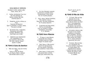 SALMOS E HINOS
        Ministra o vinho, parte o pão,                                              Para Ti, de Ti, em Ti!
             Tipos, Jesus, de Ti.            2     Do meu Salvador ausente                Anônimo
                                                 Comemoro o grande amor,
2         Juntos, lembramos Tua cruz:            Proclamando a Sua morte      N.º546 O Pão da Vida
            Por nós sofreste ali.                 Por um mundo pecador.
          Salvos a preço tão real,                                              1   Ó Cristo, Pão da Vida
              Vivemos para Ti.           3     Vem, Jesus, Senhor bondoso,         Descido lá do céu,
                                                  Meu espírito instruir,         O Pão de nossas almas,
    3Desperta, anima, enleva os              Para que, nos dois emblemas,      Que o Pai de Amor nos deu!
             Teus,                               Eu Te possa discernir.           Em Ti nos alegramos,
      Fazendo-os discernir                                                        Gozando mesmo aqui
 Que Tu presente, ó Cristo, estas,           4     E permite que hoje tenha      Do alento e da ternura
       Teu povo a dirigir.                         No fruir da salvação,       Que achamos sempre em Ti.
                                                 Com os crentes e contigo,
    4      Na Santa Ceia, ó Salvador,             Verdadeira comunhão.         2   Da santa e eterna vida
           Buscamos comunhão                          R. H. Moreton              Da qual Tu és o Autor,
          Contigo, Benfeitor real,.                                               Sustento e fortaleza
           Com todo vero irmão.              N.º545 Vera Páscoa                 És Tu também, Senhor!
                                                                                Sem Ti não nos assistem
    5       Sabemos que regressaras              1   Ó Jesus, ó vera Páscoa     Nem forças nem poder;
             Em majestade e luz.                   Suspirada dos antigos,        Em Ti, nosso alimento,
          Juiz supremo, eterno Rei,              Ó Cordeiro eterno e meigo,       Queremos nós viver.
           Oh! Vem, Senhor Jesus!                  Digna-Te assistir aqui!
                Sarah P. Kalley                                                3    Ó Cristo, Pão da Vida,
                                             2  Bom Jesus, ó Pão divino!            A Ti louvamos nós
N.º544 A Ceia do Senhor                        Pela fé Te apropriamos.         E ao Pai também erguemos
                                              És nas almas o alimento              A nossa alegre voz.
1        Não nas mãos, mas em minha          Que sustenta o nosso amor.           Agradecemos sempre
                    alma                                                        O amor que aqui nos deu,
          Tomo o corpo de Jesus,             3     Bom Jesus, ó Vinho puro,      Penhor de graça e vida,
        E, em figura, bebo o sangue               De perene bem a fonte,           O santo Pão do céu.
          Derramado sobre a cruz.                Faze que nossa alma viva                R. Holden


                                                              178
 