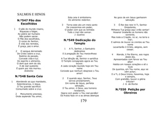 SALMOS E HINOS
                                               Esta ceia é simbolismo             No gozo de em Jesus ganharem
            N.º547 Pão dos                     Do alimente redentor.                        salvação.
              Escolhidos               3    Torna este ato um meio santo          3  Ó Rei dos reis! A Ti, Senhor
                                            De crescermos em poder,                       Onipotente,
    1        O pão do mundo insano,        O poder com que os remidos         Milhares Tua graça aqui virão cantar!
              Riquezas e folgar,             Todo o mal irão vencer.            Hosana! bradarão os homens não
            Ao pobre ser humano                     J. Gueiros                              somente,
             Não podem saciar.                                                Mas toda a Criação, no ar, na terra e
            O Pão dos escolhidos,
             O corpo do Senhor,            N.º549 Dedicação do                                mar;
                                                                              E salmos de louvor os crentes ao Teu
             É vida dos remidos,                 Templo                                       nome
            É graça, paz e amor.                                                Levantarão ó Cristo, alegres, sem
                                           1  A Ti, Senhor, o Santuário                      cessar.
        2   O sangue derramado                      dedicamos
         De Cristo sobre a cruz,        E à pregação do Teu maravilhoso       4    Atende, ó Pai Eterno, aos rogos
           Redime do pecado,                          amor.                                 deste dia,
          Concede vida e luz.          A Tua bênção dá, Senhor e santifica      Apresentados com fervor ao Teu
         Do espirito o alimento,       O Templo consagrado agora ao Teu                        altar!
        O dom que vem do céu                         louvor.                   Habita em nossos corações e sê o
           E dá real sustento         A cada coração reunido hoje em Teu                       Guia
        É quem por nós morreu.                        nome                     De quantos, em Teu nome, aqui se
                Anônimo               Concede que nenhum despreze o Teu                    vêm achar;
                                                      amor!                   E a Ti, ó Deus triúno, havemos, hoje
    N.º548 Santa Ceia                                                                       e sempre,
                                       2     E quando aqui, Senhor, Teus          Com gratidão, louvor e glória
1       Atendendo ao que mandaste,            servos proclamarem,                            tributar!
         Relembramos, ó Jesus,             Em nome de Jesus, perfeita                    J. G. da Rocha
         O Teu grande sacrifício                     salvação,
                                        E Teu amor, ó Deus, aos homens
        Consumado sobre a cruz.
                                                    revelarem,                        N.º550 Petição por
        2  Monumento precioso,        Opera com poder o Teu real perdão!                   Obreiros
        Onde esplende Teu amor,       Os frutos faze vir e as almas abençoa

                                                          179
 