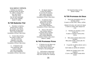 SALMOS E HINOS
     Embora no caminho              4   As águas separou;                   No Supremo Deus se faz.
  Tristezas tenha de sofrer          O povo fez passar,                          Sarah P Kalley
   Eu, débil e mesquinho,          E no ermo lhe ensinou
       Vou sem temor,               Sem medo caminhar.
        Pois Seu amor              Fiel é nosso Redentor,
   Fiel me tem guardado         Constante e firme o Seu amor.   N.º50 Promessa de Deus
    E fico a Seu cuidado.
       Sarah P. Kalley              5   O soberano Deus,            1Deus tem prometido entre os
                                     Com braço triunfal,                 homens salvar
                                                                A quem no Seu Filho, Jesus, confiar.
N.º48 Redentor Fiel                  Assegurou aos Seus
                                       A casa paternal.
                                   Fiel é nosso Redentor,       Aleluia! Já creio, sim creio em Jesus
  1    Remidos no Senhor,                                         E salvo eu estou pelo sangue da
    Entoai louvor a Deus,       Constante e firme o Seu amor.
                                                                                 cruz.
   Ao mundo, com fervor,
   Narrando os atos Seus.           6   Jesus a nós amou;
                                     Aos crentes valera;                2   Perdido em pecados a mim
   Fiel é nosso Redentor,                                                         Cristo viu
Constante e firme o Seu amor.      E quanto Deus mandou
                                     Com forte mão fará.                E sobre o Calvário minha alma
                                   Fiel é nosso Redentor,                           remiu.
   2    A terra Deus firmou
    Por sobre o vasto mar;      Constante e firme o Seu amor.
                                       Sarah P. Kalley              3  Não posso jamais desse amor
      Os céus iluminou,                                                        duvidar;
     Fazendo o sol raiar.                                           Não posso senão a Seus pés me
    Fiel é nosso Redentor,      N.º49 Promessa Firme                           prostrar.
Constante e firme o Seu amor.
                                1   O Senhor do céu falou-nos   4     E quando na glória estiver com o
    3     O Redentor fiel,           E jamais nos falhará.                       Rei,
     Com poderosa mão,           Com amor eterno amou-nos:          Com todos os santos ali cantarei:
        Livrou a Israel            Sempre a nós protegerá.
    Da triste escravidão.                                            Aleluia ao Cordeiro que a nós
   Fiel é nosso Redentor,        2    Há firmeza e segurança                    resgatou
Constante e firme o Seu amor.    Nas promessas que nos traz,        E com o Seu sangue nossa alma
                                Pois nem sombra de mudança                       lavou!

                                                18
 