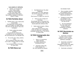 SALMOS E HINOS
     3  Senhor, se Te aprouver                                                       Do tentador hostil.
        Ouvir nossa oração              1    Humildemente ao Teu altar
      Podemos compreender,                        chegando,                   3    Seus corações reveste
      Ó Pai, que nesta união           Vimos pedir-Te, ó Pai, abençoar            De verdadeiro amor
    Imagem temos desse amor            Aos servos Teus em santo amor           Aos santos mandamentos,
 Que prende a Igreja e o Salvador.                formando,                       Palavras do Senhor.
         Sarah P. Kalley              Para louvar-Te, agora um novo lar.
                                                                              4      Protege as suas almas
    N.º554 Perfeito Amor                   2 Faze-os viver contigo em               Da tentação e mal;
                                                  harmonia,                        E dá-lhes Teu amparo
1   Perfeito Amor, que a todo amor    Na proteção que a Tua graça traz,               Na vida terreal.
            transcendes,              Vendo ao romper de cada novo dia
   Humildemente vimos suplicar          Aurora plena de ventura e Paz.             5    Em nós aperfeiçoa
 Que Tua imagem se reflita sempre                                                   Por eles nosso amor,
 No amor que aos servos Teus vem       3   Sobre este lar assim, ó Deus,             A todos dirigindo,
             consagrar.                            formado                         Constantes no Senhor.
                                        Arda inefável Teu imenso amor                     Anônimo
     2  Fonte inefável de prazer       Como em altar por Ti santificado,
              perfeito,               Guardado sempre Para o Teu louvor.     N.º557 Dormindo no
     De paciente fé e plena paz,                M. Porto Filho
                                                                                   Senhor
 Concede ao novo lar serenos dias
Na comunhão que a Tua bênção traz.    N.º556 Consagração dos                   1   Dormindo no Senhor!
                                              Filhos                             Bendito é nosso irmão!
 3    Ó Luz dos céus, Jesus, eterna                                            Perante o trono, vencedor,
               Vida,                           1      Jesus, a Ti queremos        Desfruta a salvação.
  Sê Tu presente nesta doce união                      Agora oferecer
E em tudo e sempre sobre os noivos                 Os nossos pequeninos,       2   Dormindo no Senhor!
                seja                                 Primícias do viver.           Liberto já do mal,
   Tua constante e terna Proteção                                            Deixando o mundo e seu labor,
           M. Porto Filho                      2  Entrando nesta vida,           Descansa em paz real.
                                                 Terão perigos mil;
         N.º555 Novo Lar                    Oh! Vem guardá-los sempre          3      Dormindo no Senhor!

                                                              181
 