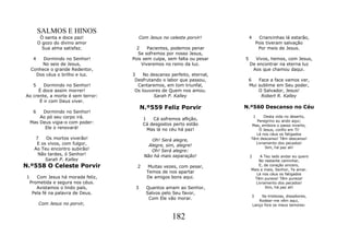 SALMOS E HINOS
           Ó santa e doce paz!            Com Jesus no celeste porvir!         4     Criancinhas lá estarão,
          O gozo do divino amor                                                     Pois tiveram salvação
            Sua alma satisfaz.         2    Pacientes, podemos penar                 Por meio de Jesus.
                                        Se sofremos por nosso Jesus,
      4   Dormindo no Senhor!        Pois sem culpa, sem falta ou pesar    5     Vivos, hemos, com Jesus,
         No seio de Jesus,               Viveremos no reino da luz.            De encontrar na eterna luz
     Conhece o grande Redentor,                                                 Aos que chamou daqui.
       Dos céus o brilho e luz.      3    No descanso perfeito, eternal,
                                      Desfrutando o labor que passou,          6   Face a face vamos ver,
      5 Dormindo no Senhor!            Cantaremos, em tom triunfal,            Mui sublime em Seu poder,
      É doce assim morrer!            Os louvores de Quem nos amou.                O Salvador, Jesus!
Ao crente, a morte é sem terror:              Sarah P. Kalley                       Robert R. Kalley
      É ir com Deus viver.
                                          N.º559 Feliz Porvir              N.º560 Descanso no Céu
      6   Dormindo no Senhor!
         Ao pó seu corpo irá.              1   Cá sofremos aflição,
                                                                                 1     Desta vida no deserto,
     Mas Deus vigia-o com poder:                                                   Peregrino eu ando aqui;
                                           Cá desgostos perto estão             Mas, embora o passo incerto,
           Ele o renovará!                   Mas lá no céu há paz!                   Ó Jesus, confio em Ti!
                                                                                   Lá nos céus os fatigados
        7   Os mortos viverão!                 Oh! Será alegre,                 Têm descanso! Têm descanso!
        E os vivos, com fulgor,               Alegre, sim, alegre!
                                                                                   Livramento dos pecados!
       Ao Teu encontro subirão!                                                         Sim, há paz ali!
                                               Oh! Será alegre:
         Não tardes, ó Senhor!              Não há mais separação!             2     A Teu lado andar eu quero
            Sarah P. Kalley                                                         No restante caminhar,
N.º558 O Celeste Porvir                2      Muitas vezes, com pesar,              E, de coração sincero,
                                                                                Mais e mais, Senhor, Te amar.
                                             Temos de nos apartar                  Lá nos céus os fatigados
 1      Com Jesus há morada feliz,           De amigos bons aqui.                 Têm pureza! Têm pureza!
     Prometida e segura nos céus.                                                 Livramento dos pecados!
        Avistamos o lindo país,       3      Quantos amam ao Senhor,                   Sim, há paz ali!
      Pela fé na palavra de Deus.            Salvos pelo Seu favor,
                                                                                3       Se tristezas, dissabores,
                                              Com Ele vão morar.                      Rodear-me vêm aqui,
          Com Jesus no porvir,                                                     Lanço fora os meus temores:


                                                        182
 