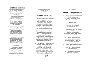 SALMOS E HINOS
    Tenho amparo, estando em Ti!                Livramento dos pecados!                      J. C. Ribeiro
       Lá nos céus os fatigados                      Sim, há paz ali!
     Têm repouso! Têm repouso!                       Sarah P. Kalley
      Livramento dos pecados!                                                  N.º562 Descanso Real
           Sim, há paz ali!

    4       Os cuidados deste mundo
                                               N.º561 Clara Luz                1      Quem não deseja descansar
          Não me fazem desviar
                                                                                         Em ti, Jerusalém,
        De buscar o amor profundo      1     Quanta dor, quanta amargura            E, após a vida breve, achar
         Que só Tu me podes dar.              Vem meu peito retalhar!                 Nos céus o sumo bem?
         Lá nos céus os fatigados            Mas que importa, se diviso
        Têm certeza! Têm certeza!                                                           Ali irei, feliz,
         Livramento dos pecados!
                                               Clara Luz além brilhar?
              Sim, há paz ali!               Nela, cheio de esperança,                  Gozar da luz dos céus,
                                            Cravo os tristes olhos meus;                Cheio de puro enlevo,
5       Choro aqueles que, sozinhos,            Ela é selo e garantia                   Na presença de Deus.
       Sem buscar a Ti se vão,              Do supremo amor de Deus.
    Desprezando os Teus caminhos,                                              2      Contigo os bens do mundo,
        Rejeitando a salvação.
      Mas nos céus os fatigados            2    "És eleito - me declara -                     aqui,
       Têm abrigo! Têm abrigo!               Tens em Cristo redenção;                 Não têm comparação.
       Livramento dos pecados!               Sou a Luz dos pecadores;              Quem não deseja estar em ti,
            Sim, há paz ali!                  Não te aflijas, coração”.                  Celestial Sião?
                                           Vamos, vamos, companheiros,
    6      Dos amigos mais prezados
                                               Temos vida nessa Luz                 3    A vida é tediosa aqui;
        Quantos perdem seu amor!
         Ou da morte são levados           Que, através da escura noite,            No mundo há pranto e dor;
         E nos deixam sós na dor.            Resplandece sobre a cruz.              Ah! Bem melhor é estar ali,
         Mas nos céus os fatigados                                                     Ao lado Teu, Senhor!
        Têm consolo! Têm consolo!
                                       3       Eia, avante, a passos largos!
         Livramento dos pecados!
                                             Vamos, vamos sem parar!           4      Jesus, eterno e bom Pastor,
              Sim, há paz ali!
                                               Ficará em densas trevas                    A ti me levará;
     7     Desta vida no deserto,            Quem a Cristo desprezar.                Com Ele o pobre pecador
       Peregrino eu ando aqui;              Essa Luz nos mostra a terra                  Feliz descansará.
    Mas, embora o passo incerto,
                                            De onde emana leite e mel;
        Ó Jesus, confio em Ti!
                                           Brilha sempre e não se apaga,            5     Jerusalém, eterno lar,
       Lá nos céus os fatigados
    Têm descanso! Têm descanso!              Pois provém do Deus fiel!                  Jamais te esquecerei,


                                                            183
 