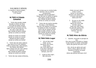 SALMOS E HINOS
         E, quando a vida se acabar,          Das coroas que os crentes terão             Cristo vos quer salvar;
              Teu gozo fruirei!                   Quando o Pai os chamar                      Vinde e vereis.
                J. N. Chaves                           proclamando:                        Vamos no céu gozar,
                                                "Recebei eternal galardão!"              Sempre com Jesus morar,
                                             Tenho lido que os santos na glória            E nunca mais pecar:
            N.º563 A Cidade                     Têm gozo e prazer perenal;                    Glória sem fim!
                Celestial                      Mas metade da glória celeste
                                                Jamais se contou ao mortal.               3   Os que no céu estão
        1    Tenho lido da bela cidade                                                        Brilham na luz,
          Situada no Reino de Deus,          4   Tenho lido da história bendita            Salvos por forte mão
          Amurada de jaspe luzente              De Jesus, o fiel Redentor,                    Do bom Jesus!
        E juncada com áureos troféus.        Que por nós padeceu no Calvário               Todos que nEle crêem
        Bem no meio da praça eis o rio        E recebe ao mais vil pecador;               Ao país dos santos vêm
            Da vida e vigor eternal;          Tenho lido do sangue vertido                  E muita glória têm,
         Mas metade da glória celeste          Que a todos redime do mal;                    Sempre, sem fim!
         Jamais se contou ao mortal.          Mas metade da glória celeste                         J. Law
                                               Jamais se contou ao mortal.
         Jamais se contou ao mortal!                 M. A. Camargo                    N.º565 Hino da Glória
         Jamais se contou ao mortal!
           Metade da glória celeste              N.º564 Feliz Lugar               1   Quando, vencendo os perigos do
         Jamais se contou ao mortal!                                                              mar,
                                                     1   Há um feliz lugar        Dos céus à praia dourada eu chegar,
    2   Tenho lido dos belos palácios                    Onde, na luz,            A meu Senhor eu poder contemplar
     Que Jesus foi no céu preparar,                  Os santos vão morar,          Glória das glórias será para mim!
    Onde os santos fiéis, para sempre,                   Disse Jesus.
         Mui felizes irão habitar;                   Oh! Como dão louvor               Sim, há de ser glória sem par!
    Nem tristeza nem dor nem velhice                 A seu Rei e Salvador,             Junto a Jesus, glória sem fim!
        Veremos no lar paternal;                     Cantando com amor,                 Quando ao Senhor eu puder
      Mas metade da glória celeste                     Sempre, sem fim!                          contemplar,
      Jamais se contou ao mortal.                                                     Glória das glórias será para mim!
                                                 2       Vinde ao feliz lugar;
3        Tenho lido das vestes brilhantes,               Não demoreis.


                                                                 184
 