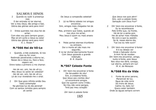 SALMOS E HINOS
    2    Quando eu subir à presença         De Jesus a compaixão celestial!          Que Jesus nos quis abrir!
                   real,                                                             Sim, vem a celeste fonte,
      E der entrada no lar eternal,     3   Lá na Pátria celeste irei amigos         Salvação com Deus fruir!
    Ver a meu Deus, tão amigo e leal,               encontrar,
    Glória das glórias será para mim!   Sim, amigos mais chegados hei de       2     Oh! Vem-me encontrar à fonte,
                                                        ter;                             Eu te reconhecerei
3      Entes queridos nos céus hei de   Mas, primeiro que todos, quando ali          Pelo brilho que, na fronte,
                  achar,                        nos céus me achar,                     Há de ter a santa grei.
    Com eles vou para sempre gozar;      Meu Jesus é quem eu mais anseio             Hei de achar mais melodia
    Mas só em junto a Jesus eu estar                    ver.                         No coro a que eu assistir,
    Glória das glórias será para mim!                                                 Se lá, nesse eterno dia,
              A. L. Rosas *             4   Pelas portas eternas triunfante            Tua voz eu nele ouvir!
                                                     eu entrarei;
     N.º566 Hei de Vê-Lo                   Dor e morte ali não mais me         3     Oh! Vem-me encontrar à fonte!
                                                      seguirão,                           A ti eu desejo ver
1    Quando, a lida acabando, lá nos    E no lar divinal eternamente ficarei           Onde o Salvador divino
         céus eu for viver,                Com Jesus gozando a grande                   A mim há de receber.
 Redimido penetrando o eterno lar,                    redenção.                    Oh! Vem-me encontrar, amigo,
 Nesse dia a Jesus eu, face a face,                 B. R. Duarte                      Junto à fonte, pois Jesus
             espero ver,                                                            Nos céus nos dará, consigo,
Entre todos o primeiro a me chamar.                                                 Lar eterno, sempre em luz!
                                            N.º567 Celeste Fonte                          M. A. de Menezes
     Hei de ver, sim, hei de vê-Lo,
    Meu Jesus no santo lar celestial!   1     Oh! Vem-me encontrar à fonte          N.º568 Rio da Vida
     Hei de ver, sim, hei de vê-Lo,              Da Jerusalém do céu!
    Lá da cruz revelando-me o sinal.            Sim, à cristalina fonte,            1   Fonte de amor perene,
                                              Que Jesus aos crentes deu!                 Manancial de luz,
2  Oh! Que gozo infinito então Seu              Lá encontrarei amigos                   Água da vida corre
         rosto contemplar                    Que me querem como irmão;                  Do trono de Jesus.
  Na gloriosa luz do dia perenal!             No Céu não verei perigos,                 Calmo rio, belo rio!
Com os santos remidos para sempre               Terá paz meu coração!                  Quero estar também
             ali cantar                                                            Onde as águas sempre correm
                                               Oh! Vem à celeste fonte

                                                            185
 