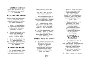 SALMOS E HINOS
    Desse amor revelado na cruz,        Lá na presença do meu Rei.       2       Deus me manda não pecar,
     Nos escuta, nos ouve Jesus.                                               Nunca mais, nunca mais,
            L. V. Ferreira               Sim, face a face, vê-Lo-ei!             Nem perversos imitar,
                                           A Sua graça cantarei!                  Nem andar com tais.
N.º571 Ao Céu eu Vou                                                         Eu, por mim, não posso tanto,
                                    2   E seja o tempo quando for             Mas Jesus, que é todo santo,
Ao céu eu vou, ao céu eu vou;       De a morte aqui me vir buscar,            Aos mais fracos quer tornar
  Eu me firmo em Ti, Jesus.         Bem certo estou que o Salvador                   Fortes e leais.
Já salvo estou pois me salvou         Nos céus a mim dará lugar.
   Tua morte sobre a cruz.                                                   3      Eu desejo a Deus servir
                                         3     A doce voz me soará                Com amor, com amor,
 1   Verei a Ti, meu Salvador,          Do amado e santo Redentor:                Sua santa Lei cumprir,
 No santo lar de eterno amor!           "Fiel, bom servo, bem está;                  Para Seu louvor.
   Em doce luz e resplendor,            Desfruta o gozo do Senhor!"              E por toda a vida espero
     Eu verei a Ti, Jesus.                                                        Ter um coração sincero
                                    4     Por meu Jesus eu vou viver,            E à presença então subir
2       Aqueles que contigo estão       Deixando a minha luz brilhar,               De meu Salvador.
      Certeza têm da salvação               E dia a dia vou fazer                      R. H. Moreton
       E para sempre viverão            Aquilo que ao Senhor honrar!
      Junto a Ti, Senhor Jesus!               W. E. Entzminger                    N.º574 Futuro
                                                                                   Perdurável
3     Eu canto, cheio de fervor,    N.º573 Deus me Chama
     A Ti, celeste Salvador;                                                 1 Já pela fé nossa alma vê
Pois quero ser, com terno amor,     1     Deus me chama para o céu,             Futuro perdurável
  Sempre Teu, Senhor Jesus!               Com amor, com amor,           Bem junto a Deus, nos santos céus
         A. L. Blackford                  Em Jesus me prometeu                Em glória inesgotável.
                                            Todo o Seu favor.               Celeste lar, de bem-estar
    N.º572 Face a Face                  Eu bem sei que não mereço              Na santa companhia
                                         Honra de tão alto preço,          Do bom Jesus, na clara luz,
1     Em breve a vida vou findar;       Mas Jesus por mim morreu              Durante o eterno dia.
    Aqui não mais eu cantarei.              E por mim pagou.
    Nos céus, então, irei morar,                                         2       Glória e louvor a Ti, Senhor,

                                                       187
 