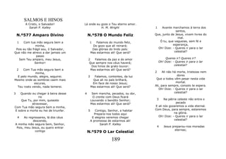 SALMOS E HINOS
        A Cristo, o Salvador!          Lá onde eu goze o Teu eterno amor.
          Sarah P. Kalley                         H. M. Wright                  1    Avante marchamos à terra dos
                                                                                              santos,
    N.º577 Amparo Divino                   N.º578 O Mundo Feliz                 Que, junto de Jesus, vivem livres do
                                                                                                mal.
  1    Com tua mão segura bem a             1      Falamos do mundo feliz,         Ó tu, que vagueias, sem fé e
               minha,                           Do gozo que ali reinará;                    esperança,
 Pois eu tão frágil sou, ó Salvador,            Das glórias do lindo país:        Oh! Dize: - Queres ir para o lar
Que não me atrevo a dar jamais um              Mas estarmos ali! Que será?                   celestial?
                passo
    Sem Teu amparo, meu Jesus,             2   Falamos da paz e do amor                  Queres ir? Queres ir?
               Senhor!                     Que sempre nos céus haverá;              Oh! Dize: - Queres ir para o lar
                                             Dos hinos de grato louvor:                        celestial?
    2 Com Tua mão segura bem a               Mas estarmos ali! Que será?
              minha,                                                            2     Ali não há morte, tristezas nem
  E pelo mundo, alegre, seguirei.          3     Falamos, contentes, da luz                      dores
Mesmo onde as sombras caem mais                 Que ali no país brilhará,        Que a todos vêm pesar nesta vida
             escuras,                           Em face de nosso Jesus;                         mortal.
  Teu rosto vendo, nada temerei.               Mas estarmos ali! Que será?      Ali, para sempre, consolo te espera.
                                                                                   Oh! Dize: - Queres ir para o lar
3   Quando eu chegar à beira desse     4        Sem mancha, pecados, ou dor,                   celestial?
               rio                              O crente com Deus ficará
    Que Tu, por mim, quiseste                  Louvando o bendito Senhor;        3    Na pátria celeste não entra o
           atravessar,                         Mas estarmos ali! Que será?                     pecado
Com Tua mão segura bem a minha,                                                 E ali nós gozaremos a vida eternal.
E sobre a morte eu hei de triunfar.        5       Contigo, Senhor, a habitar   Com Deus, para sempre, estaremos
                                                  Prepara-nos todos aqui                     na glória.
 4     Ao regressares, lá dos céus              E alegres veremos chegar          Oh! Dize: - Queres ir para o lar
             descendo,                         A promessa de estarmos ali!                   celestial?
A minha mão segura bem, Senhor,                       Sarah P. Kalley
 Pois, meu Jesus, eu quero entrar                                                   4   Jesus preparou-nos moradas
                                                                                                eternas;
              contigo                      N.º579 O Lar Celestial

                                                              189
 