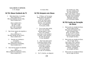 SALMOS E HINOS
               H. M. Wright                         M. Porto Filho                Os crentes que, fiéis,
                                                                                  Em tudo obedecerem
                                                                                   Às Tuas santas leis.
N.º51 Deus Cuidará de Ti              N.º52 Amparo em Deus                      Bem cedo chega o tempo
                                                                                Em que há de emudecer
    1   Não desanimes, ó coração,          1    Ó Deus, na Tua graça              Aquele que se atreva
         Deus velará por ti;               Minha alma vem guardar,                 Maldades defender.
    Põe tua angústia na Sua mão,               Nutri-la, vigorá-la                A P. de Sousa Caldas
         Deus cuidará de ti.                 E em Teu amor saciar
                                             Em minha vida inteira,
             Deus cuidará de ti,             Senhor, com gratidão,          N.º53 Junto ao Coração
              Por toda a vida,                 Por Ti fortalecida,                 de Deus
              Na dor, na lida:                 Te louvará, então.
            Sim, não te deixará:                                            1   Bem junto ao coração de Deus
             Deus cuidará de ti.           2      Se no meu leito ainda,           Há um lugar de paz,
                                                  De Ti me recordei,            Não entra ali tristeza e dor
2    Nas horas negras de angústia e             Vencido agora o sono,              Nem tentação falaz.
                dor,                              Em Ti só cuidarei,             Jesus, em quem confio,
         Deus velará por ti;                   Pois todo o meu amparo            É, para mim e os Seus,
    No doce abrigo do Seu amor,                Tu foste, ó bom Senhor,           Caminho sempre aberto
        Deus cuidará de ti.                      No meio de perigos                Ao coração de Deus.
                                                   O meu Ajudador,
        3    Quando em tristezas e                                          2   Bem junto ao coração de Deus
                provações,                 3    Das Tuas asas quero                Há um lugar de luz
            Deus velará por ti;            A sombra sempre estar;               Que nasce, boa e salutar,
        Nas amarguras e tentações,          A Ti minha alma se une              Dos braços de uma cruz.
            Deus cuidará de ti.               A força de Te amar.                Jesus, Cordeiro santo,
                                              A Tua mão, propícia,              Guarda os remidos Seus,
4   Seus ternos braços te estende:             Aqui me defendeu                    Felizes, achegados
              vem!                             E o inimigo astuto                 Ao coração de Deus.
       Deus velara por ti;                   Em vão me combateu.
NEle acharás teu descanso e bem;                                            3   Bem junto ao coração de Deus
       Deus cuidará de ti.             4        Em Ti, Senhor, se alegram         Há um lugar de amor

                                                            19
 