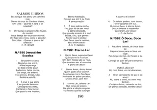 SALMOS E HINOS
    Seu sangue nos abriu um caminho                Eterna habitação,                   A quem a ti volver!
                   real.                      Pois sei que em ti eu findo
    Diante da cruz do Cordeiro divino,              A peregrinação!         4      Os salvos podem, com louvor,
     Oh! Dize: - Queres ir para o lar                                                Viver gozando em luz.
                celestial?                    3    Ó doce pátria minha,          O eterno Deus, o eterno Amor,
                                               Teu gozo há de ser meu!            Do Lar celeste o resplendor
5   Oh! Larga os prazeres tão loucos              Ó pátria desejada,                 Ganharam, por Jesus!
             do mundo!                       Que grande encanto é o teu!                 J. G. da Rocha
Jesus deseja dar-te prazer eternal.            Exulta, ó tu, que gemes
Oh! foge dos vícios, odeia o pecado!            Na dor que te desfaz:            N.º582 Ó Doce, Doce
  Sim, dize: - Queres ir para o lar           Com Deus, que te redime,
              celestial?                          Feliz enfim serás!                     Lar!
           H. M. Wright                            A. S. P. Caldeira
                                                                            1   Na pátria celeste, de Deus doce
                                                                                             lar,
                                             N.º581 Eterno Lar               Prepara Jesus para os Seus um
       N.º580 Jerusalém                                                                    lugar,
            Excelsa                      1     Eterno Deus, supremo Deus!   Pois longe do mal, do Pecado e da
                                                Quão pura é a Tua luz!                      dor,
         1    Jerusalém excelsa,             Oh! Bem felizes são os Teus,   Consigo os quer ter para sempre o
           Gloriamo-nos em ti,               Que anseiam ver aí nos céus                  Senhor.
            Afável esperança                      A glória de Jesus!
          De todo crente aqui!                                                          Ó doce, doce lar!
        Radiantes, belos muros,          2     Eterno Amor, divino Amor!        Ali, com Jesus, eu irei descansar.
          De longe, ele antevê,               Quem pode amar assim?
        E as preces, ânsias, lutas           Na amarga cruz o Teu favor     2    Ó lar sacrossanto de paz e de
            Redobra pela fé.                 Mostraste ao pobre pecador,                   amor!
                                               Divino Amor, sem fim!         Ali, sobre o trono, eu verei meu
         2    À cruz e sua glória                                                         Senhor,
          E ao grande Redentor               3   Eterno Lar, celeste Lar!   Cordeiro divino, reinando na luz,
          Consagras teu afeto,                  Que cenas de prazer,        De glórias cercado, bendito Jesus!
        Cantando o Seu louvor.               De glória e bênção singular
        Que gozo tu me inspiras,             Tu mesmo queres outorgar


                                                            190
 
