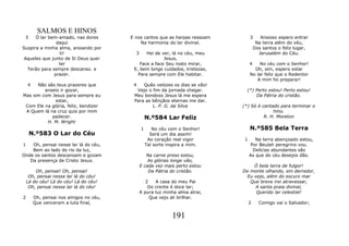 SALMOS E HINOS
 3    Ó lar bem-amado, nas dores        E nos cantos que as harpas ressoam        3      Ansioso espero entrar
               daqui                        Na harmonia do lar divinal.                Na terra além do véu,
Suspira a minha alma, ansiando por                                                    Dos santos o feliz lugar,
                ti!                       3    Hei de ver, lá no céu, meu               Jerusalém do Céu.
 Aqueles que junto de Si Deus quer                     Jesus,
                ter                         Face a face Seu rosto mirar,          4    No céu com o Senhor!
  Terão para sempre descanso. e          E, bem longe cuidados, tristezas,          Oh, sim, espero estar
              prazer.                      Para sempre com Ele habitar.           No lar feliz que o Redentor
                                                                                     A mim foi preparar!
    4 Não são teus prazeres que          4   Quão velozes os dias se vão!
         anseio ir gozar,                 Vejo o fim da jornada chegar.        (*) Perto estou! Perto estou!
Mas sim com Jesus para sempre eu         Meu bondoso Jesus lá me espera            Da Pátria do cristão.
              estar,                     Para as bênçãos eternas me dar.
 Com Ele na glória, feliz, bendizer              L. P. G. da Silva           (*) Só é cantado para terminar o
 A Quem lá na cruz quis por mim                                                            hino.
            padecer.                              N.º584 Lar Feliz                     R. H. Moreton
          H. M. Wright
                                              1      No céu com o Senhor!         N.º585 Bela Terra
     N.º583 O Lar do Céu                            Será um dia assim!
                                                   Ao coração real vigor      1      Na terra abençoado estou,
1   Oh, pensai nesse lar lá do céu,               Tal sorte inspira a mim.        Por Beulah peregrino vou.
    Bem ao lado do rio da luz,                                                     Delícias abundantes são
Onde os santos descansam e gozam                 Na carne preso estou,            As que do céu desejos dão.
   Da presença de Cristo Jesus.                   As glórias longe vão,
                                              E cada vez mais perto estou        Ó bela terra de fulgor!
        Oh, pensai! Oh, pensai!                   Da Pátria do cristão.      Do monte olhando, em derredor,
     Oh, pensai nesse lar lá do céu!                                          Eu vejo, além do escuro mar
    Lá do céu! Lá do céu! Lá do céu!             2   A casa do meu Pai          Que breve irei atravessar,
     Oh, pensai nesse lar lá do céu!              Do crente é doce lar;           A santa praia divinal,
                                              A pura luz minha alma atrai,        Querido lar celestial!
2       Oh, pensai nos amigos no céu,              Que vejo ali brilhar.
        Que venceram a luta final,                                                2     Comigo vai o Salvador;


                                                              191
 