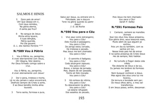 SALMOS E HINOS
                                       Salvo por Jesus, eu entrarei em ti.       Pois Jesus me tem chamado:
       5   Doce país de amor!               Felicidade, paz e doçura                    Vou para o Céu!
        Oh! Que desejo em ir,           Terei na glória quando eu partir                Sarah P. Kalley
         Com teus remidos,                            daqui!
          Na glória eterna,                      J. G. da Rocha                  N.º591 Formoso País
          A santa paz fruir!
                                       N.º590 Vou para o Céu                 1    Cantarei, cantarei as mansões
       6    No sangue de Jesus                                                              divinais
          Minha alma lavarei,          1     Vivo aqui como estrangeiro;      Que nos céus meu Jesus preparou.
            E tuas bênçãos,                      Vou para o Céu!             Sua glória direi, seus tesouros reais,
             Pátria querida,                Este mundo é passageiro;            Muito além do que alguém já
            Por Ele gozarei.                     Vou para o Céu!                            sonhou.
     G. L. dos Santos Ferreira ***          De perigo estou cercado,           Pois um dia eu também, com os
                                              De tristezas e pecado,                    santos em luz,
     N.º589 Vou à Pátria                   Mas Jesus me tem chamado:            Nesse lindo país hei de entrar
                                                 Vou para o Céu!             E na santa presença de Cristo Jesus
 1    Vou à Pátria, eu, peregrino,                                               Hei de sempre, feliz habitar.
 A viver eternamente com Jesus,            2    O caminho é fadigoso;
     Oh! Alegria, feliz destino                  Vou para o Céu!             2    No tumulto e fragor desta vida
 Por Deus firmado comigo sobre a            Cedo alcançarei repouso;                         infeliz
               cruz.                             Vou para o Céu!                Tão distante de Deus e da luz,
                                           Breve, o tempo da jornada;         Eu jamais me lembrei do formoso
    Vou à Pátria, eu, peregrino,           Mas, depois de ser passada,                        país
  A viver eternamente com Jesus!             Tenho ali feliz morada:            Nem busquei conhecer a Jesus.
                                                 Vou para o Céu!               Mas agora dos céus uma luz me
 2    Dor e pena, tristeza e morte,                                                         buscou,
Lá no céu jamais o salvo encontrará.        3   Há certeza de vitória;          De ternura e bondade sem par;
 Desfruto sempre de Cristo a sorte,             Vou para o Céu!                Os meus olhos abriu, o meu ser
   E ao Deus bendito minha alma             Eu descansarei na glória;                    transformou
              louvará.                          Vou para o Céu!              E em Jesus posso, enfim, descansar.
                                              Lá estarei refugiado
 3     Terra santa, formosa e pura,         Dos assaltos do pecado,


                                                         193
 