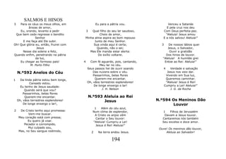 SALMOS E HINOS
3   Para os céus os meus olhos, em                 Eu para a pátria vou.                Venceu a Satanás
          ânsias de amor,                                                              E pela cruz nos deu
    Eu, orando, levanto a pedir          3   Qual filho do seu lar saudoso,         Com Deus perfeita paz.
 Que bem cedo regresse o bendito                  Cheio de amor,                      "Aleluia! Jesus amou
               Senhor                    Minha alma aspira ao bom repouso           E a nós salvou! Aleluia!"
      E me faça até Ele subir.                 Junto de meu Senhor.
Oh! Que glória eu, então, fruirei com         Sua vinda aqui é certa;              3    De nossos lábios quer
                Jesus                            Quando, não o sei;                    Jesus, o Salvador,
      Nesse dia solene e feliz,             Mas Ele manda estar alerta:                  Ouvir a gratidão
Quando enfim, penetrando na pátria               Do exílio voltarei.                  Dos hinos de louvor.
               da luz,                                                              "Aleluia! A humilde grei
    Eu chegar ao formoso país!           4     Com fé aguardo, pois, cantando,       Entoe ao Rei: Aleluia!"
           M. Porto Filho                            Meu lar no céu.
                                             Seus passos hei de ouvir soando        4      Verdade e salvação
    N.º592 Anelos do Céu                         Das nuvens sobre o véu.                 Jesus nos veio dar.
                                                 Passarinhos, belas flores              Vivendo em Sua luz,
1     Da linda pátria estou bem longe,            Querem-me encantar.                   Queremos caminhar.
            Cansado estou.                   Oh, vãos terrestres esplendores!           "Aleluia! Jesus é Rei!
      Eu tenho de Jesus saudade:                 De longe enxergo o lar!               Cumpriu a Lei! Aleluia!"
         Quando será que vou?                          J. H. Nelson                        J. G. da Rocha
        Passarinhos, belas flores
         Querem-me encantar.                 N.º593 Aleluia ao Rei
    Oh, vãos terrestres esplendores!                Jesus                        N.º594 Os Meninos Dão
        De longe enxergo o lar!,                                                        Louvor
                                                 1    Além do céu azul,
2     De Cristo tenho aqui promessa:            Num clima de esplendor,             1    Filhos de Jerusalém
           Vem-me buscar.                        A Cristo os anjos vêm               Davam a Jesus louvor.
     Meu coração está com pressa;                 Cantar o Seu louvor:              Cantaremos nós também
           Eu quero já voar.                    "Aleluia! Cumpriu a Lei!            Seu excelso e doce amor.
        Pecador e corrompido,                     Jesus é Rei! Aleluia!"
           Mui culpado sou,                                                       Ouve! Os meninos dão louvor,
     Mas, no Seu sangue redimido,              2    Na terra andou Jesus.             Aleluia ao Salvador!

                                                              194
 