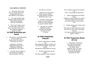SALMOS E HINOS
                                                    Na casa e no brincar.     Com cuidado ouvimos Sua amante
        2    Graças ao divino Rei                                                             voz
        Que no mundo quis viver!            3      Amável com toda gente,      E Ele- nos protege do leão feroz.
          Graças pela santa lei.                  Assim me quer Jesus;
        Que declara o Seu querer!               De rosto alegre e contente,   3    Somos soldadinhos do Senhor
                                                  Brilhando como a luz.                     Jesus.
        3   Ah! quem poderá dizer                                             Resolutos vamos aonde nos conduz.
        Nossas culpas quantas são!              4   Do feio e triste pecado     Temos armadura forte, divinal;
           Merecemos padecer                     Jesus me vem guardar;         Com Jesus lutamos contra todo o
          Pena de condenação!                   Por Ele em tudo amparado                     mal.
                                                 Eu quero sempre andar.
    4   Mas o bom Pastor Jesus                                                4  Somos pequeninos, fracos, sem
     De tal modo a nós amou                     5     Só pela Tua vontade,                  poder,
    Que, morrendo sobre a cruz,                       Brilhando viverei;      Mas Jesus é forte, pode bem valer;
      Seu rebanho resgatou.                         Só pela Tua bondade,      Com ternura amou-nos; prometeu-
          Sarah P. Kalley                             Ao lindo céu irei.                   nos dar
    N.º595 Brilhando por                                   S. Ferraz           Um lugar na glória do celeste lar.
                                                                                       Sarah P. Kalley
           Jesus
1        Nos céus eu vejo esplendente           N.º596 Fidelidade
            Do sol a clara luz;                      Infantil                 N.º597 Pequenos Raios
         Quero viver tão somente                                                      de Luz
           Brilhando por Jesus.         1     Somos criancinhas do celeste
                                                       Pai;                       1      Deus dá às criancinhas,
          Brilhando, brilhando,         Ele protegendo sempre a todas vai;            Por onde Ele as conduz,
        Brilhando qual doce luz!         Com ternura ampara; nosso bem                 Encargo mui glorioso:
          Brilhando, brilhando,                       provê,                              De refletir Jesus.
        Brilhando por meu Jesus!        Revelando a todas paternal mercê!             Sejamos, pois, uns raios
                                                                                       Da luz do Pai de amor,
    2     Em tudo quero exaltá-Lo,          2  Somos cordeirinhos do fiel               As trevas dissipando
         Na escola e no estudar;                      Pastor.                           Dispersas ao redor.
         Quero também imitá-Lo          Mui fiéis seguimos nosso Protetor;

                                                               195
 