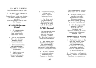 SALMOS E HINOS
 Tu no teu cantinho e eu no meu.                                         Com reverente amor convém
                                        5       Sede sempre alegres,     Saber o que essa lei contém.
 3    Ao redor, então, manda a luz                Cultivai amor,
                raiar                            A Jesus servindo        4   Eu devo, humilde, ouvir
Para as densas trevas hoje dissipar.            Todos com fervor.            A amável instrução
   Com Jesus brilhemos, pois nos                                            E ao bom Jesus servir
             acendeu;                       6    Por divisa tende             De todo o coração,
 Tu no teu cantinho e eu no meu.             Ao Senhor seguir,           Seu servo humilde, mas fiel,
            R.H Moreton                     Confiando e orando,          Tal como o infante Samuel.
                                            Pois nos há de ouvir.
   N.º601 Ó Crianças,                       L. R. da Conceição *            5  Sim, Deus agora está
                                                                             Tão perto e tão real!
        Vinde!
                                            N.º602 Samuel                    Oh! Quão feliz será,
                                                                               Com alma filial,
         1   Ó crianças, vinde                                          Dizer-Lhe em hinos de louvor:
           A Jesus louvar;             1    De Deus Samuel ouviu
                                            Palavras de favor.           "Teu servo sou, ó Salvador!"
          Seja vosso intento                                                    Sarah P. Kalley
         O Seu nome honrar.               Que gozo não sentiu
                                           Ouvindo o Criador!
    2         Para os Seus filhinhos    Oh! Que alegria para mim        N.º603 Jesus Menino
             Ele é bom Senhor;           Ouvir Jesus falar assim!
             Manifesta a todos                                          1     Foi também Jesus um dia,
             Seu imenso amor.             2    Não poderia estar            Como nós, menino assim,
                                          Com falta de atenção,               Mas em tudo Se fazia
     3      De más companhias               Por medo de pecar                 Um modelo para mim.
         Não queirais saber,              De língua ou coração.             Na brandura e no cuidado,
        Pois a Deus vos fazem          Mas sempre havia de exultar           No amoroso obedecer,
             Desobedecer.              Ouvindo o grande Deus falar!         Como foi o Mestre amado
                                                                             Eu também desejo ser.
        4    Vigilantes sempre              3   Na boa e santa lei
            Procurai andar                  A voz do eterno Deus        2   Pequenino e mui fraquinho,
         Para, nem brincando,                 Atento escutarei,        Sempre e sempre eu posso errar;
          Contra Deus pecar.                Falando-me dos céus.          Mas Jesus em meu caminho


                                                        197
 