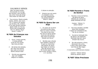 SALMOS E HINOS
      Bem me pode auxiliar.                 E dóceis na atenção.      N.º606 Perante o Trono
     Ternamente me corrige,
    Me recorda o que convém;          4     Amemo-nos com santo             do Senhor
    Seu amor meus pés dirige                E verdadeiro amor,
    Para andar em todo bem.                Em tudo obedecendo           1     Perante o trono do Senhor,
                                           Ao grande Salvador.                  Na glória de Jesus,
3     Teus ensinos, Mestre amado,             Sarah P. Kalley                 Milhares de crianças já
     Quero, atento, aqui ouvir,                                               Estão brilhando em luz!
     Por Ti mesmo ser guiado,       N.º605 Eu Quero Ser um                     Cantam: "Glória! (*)
     Lei de Deus, fiel, cumprir.
    A Teu lado sempre estando,               Anjo                                Glória! Glória!"
      Quero andar na Tua luz,
      Minha vida consagrando           1      Eu quero ser na terra     2      Dos seus pecados o perdão
       Só a Ti, Senhor Jesus!              Um anjo do bom Deus,                 Jesus lhes concedeu,
         Sarah P. Kalley **               Servi-Lo como O servem            E agora em sempiterna paz,
                                            Os anjos lá dos céus.                No céu as recebeu.
                                          Por isso as regras santas
N.º604 As Crianças nos                     Da lei de meu Senhor          3     Na eterna habitação feliz
       Estudos                             Nas aulas do domingo              De glória e de esplendor,
                                             Estudo com fervor.              Reunidas hoje por Jesus
    1    Ouve, ó Jesus querido,                                                Entoam Seu louvor.
          A nossa petição              2    Bendita seja a Escola
        E dá-nos Teu auxilio            Que espalha a santa luz          4     Na vida amavam a Jesus,
         Nas horas da lição.              E guia as criancinhas               Buscavam Seu amor,
                                          Nos passos de Jesus!              E face a face agora estão
    2    No tempo dos estudos,           Que todos os meninos                Com Ele em Seu fulgor.
        Oh! Vem-nos ensinar               Que são alunos seus                         J. Boyle
        Que cada um procure              No mundo sejam anjos         (*) Estribilho para a terceira música:
        Atento sempre estar.          Que sirvam sempre a Deus.
                                             A. H. da Silva                  Cantam: "Glória! Glória!
    3    Permite que passamos                                                Glória ao Senhor Jesus!"
         Agir com retidão,
        Alegres no trabalho                                            N.º607 Jóias Preciosas
                                                      198
 