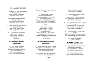 SALMOS E HINOS
                                         "Deixai os meninos que venham a                     Na santa Pátria celestial
1        Quando, ó Cristo, aqui vieres                Mim!"                                  Com Cristo, o Salvador!
             As jóias buscar,
        Entre as jóias, ricas jóias,         2    Pais crentes traziam                   2 Já, sem demora, a todos
          Também quero estar.                 A Cristo seus filhinhos,                           convém
                                          Mas quando alguém os impediu               Ir caminhando à glória de além.
    Como a bela estrela da alva,               Tentando-os afastar,                  Ele vos chama: quer vosso bem.
          Desejo brilhar,                Ouviu-se a voz do Mestre, então,                 Oh! Vinde ao Salvador!
      Com Jesus na Sua glória              Dizer com grande compaixão:
       Também quero estar.               "Deixai os meninos que venham a         3        Com grande amor, Jesus sempre
                                                       Mim!"                                         o diz:
2        Vem colhê-las, vem levá-las,                                                    Quer receber-vos no bom país,
            As jóias, Senhor,                   3 Oh, vinde, meninos!                     Quer conceder-vos vida feliz.
        Todas puras, todas lindas,              Jesus deseja a todos                        Oh! Vinde ao Salvador!
          Por Teu grande amor.                A Sua bênção conceder
                                                  E Sua salvação!                    4Eis a chamada: "Vinde hoje a
    3      Criancinhas, criancinhas        A voz de Cristo, o bom Pastor,                      Mim!"
           Que amais a Jesus,                 Repete ainda com amor:             Não há no mundo quem ame assim.
         Sois as jóias, ricas jóias      "Deixai os meninos que venham a          Seu grande amor por vós não tem
          Compradas na cruz.                            Mim!"                                   fim.
                 Anônimo                           J. G. da Rocha                      Oh! Vinde ao Salvador!
                                                                                           Sarah P. Kalley
        N.º608Oh, Vinde,                       N.º609 Convite aos
            Meninos!                                Meninos                               N.º610 Vai Buscar

        1 Oh, vinde, meninos!            1      Vinde, meninos! Vinde a Jesus!       1     Ouço-o clamor do bom Pastor
       Cantai a linda história               Ele ganhou-vos bênçãos na cruz!                Pelo deserto assolador,
    Do bom Messias dos Judeus,                  Aos pequeninos Ele conduz.                Seus cordeirinhos a chamar,
         Jesus, o Salvador.                       Oh! Vinde ao Salvador!                   Mui desejoso de os salvar.
       E repeti com gratidão
    A doce e terna exclamação:           Que alegria! Sem pecado ou mal,                    Vai buscar! Vai buscar!
                                             Reunir-nos todos, afinal,                   Seus cordeirinhos vai buscar.


                                                             199
 