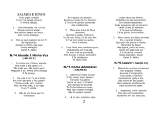SALMOS E HINOS
               Com grato coração               No vaguear do pecador.                 Lindas obras do Senhor.
            E em Tua Igreja elevarei       Bondoso e justo és Tu, Senhor!           Multidões de estrelas brilham
                A minha petição.            E Teu favor jamais consentes               Em celeste resplendor.
                                                  Aos maldizentes.                 Quão pequenos são os homens!
    5      Com mansidão, na Tua luz                                                   Deles Cristo Se lembrou
          Desejo sempre andar,              4    Meus pés, à luz de Teus               E na sua semelhança,
        Nos santos passos de Jesus,                  caminhos,                       Lá da glória, Se humilhou.
           Sem nunca tropeçar .              Humilde e grato, inclinarei.
                                           Tu és meu Deus, Tu és meu Rei.      3     Bem menor que Deus tornado
6       Pois os que esperam só em Ti         A Tua face andar eu quero,                Ele, o grande Criador,
             Se regozijarão.                       Puro e sincero.                  Quis por nós provar a morte,
        Ampare a minha vida aqui                                                         Maravilha de favor!
             Divina salvação!          5     Teus filhos tem constante gozo,         Mas agora, junto ao trono,
             Sarah P. Kalley                  Rejubilando em Tua paz.                  Reina em soberana luz
                                             De todo mal os guardarás,                  E é de glória coroado
N.º4 Atende à Minha Voz                    Pois Tua lei, ó Deus, conhecem             Nosso Salvador, Jesus!
                 ( SALMO 5)                       E Te obedecem.                           Sarah P. Kalley
                                                    M. Porto Filho
1   À minha voz, ó Deus, atende,                                               N.º6 Louvor ( SALMO 19)
   Pois noite e dia clamo a Ti.
  Tão frágil sou, tão pobre aqui!          N.º5 Nome Admirável                 1        Altamente os céus proclamam
Magoada e só, minha alma arqueja                    ( SALMO 8)                            Seu augusto Criador.
           E Te deseja.                                                                   Anuncia o firmamento
                                            1    Admirável neste mundo                    Tuas obras, ó Senhor!
 2    Da vida e luz Tu és a fonte.           É Teu nome, bom Senhor!                    Incessantes, noite e dia,
  Em mim derrama o Teu poder!                    Elevaste Tua glória                    Dão sinais do Teu poder,
    Minha oração vem receber                  Sobre os céus, ó Criador!                Sem palavras proclamando
   Pois, de meu leito, o sol vigio             De crianças os louvores                   Deus excelso no saber.
           E em Ti confio.                    Tu Te humilhas em ouvir;
                                              Mas Teus ímpios inimigos             2   Majestoso, o sol caminha
        3     Não és um Deus que Te            Não Te podem resistir.                Pelo céu com resplendor;
                  comprazas                                                         Exultando em seu percurso,
                                            2   Lá no céu, luzentes, vejo

                                                            2
 