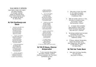 SALMOS E HINOS
Que toda a culpa vem cobrir                              Tristeza e tentação,
                                                        Debalde esperam todos
    Ao pobre pecador.                                    Romper esta união.                  2      Nos céus o trono Teu esta
    Ó coração, atende!                              5         Se num país deserto,
                                                                                                    E, em cada provação,
  Cessa os penares teus,                                  Eu, fraco e só, chorar,                   A defender-nos ficará
                                                             O Espirito divino
 Com Cristo estando junto                                 A mim vem consolar.
                                                                                                       A soberana mão.
   Ao coração de Deus.                                  São doces as promessas,
                                                          Que minha fé sustém,
      M. Porto Filho                                     Do Seu presente auxilio
                                                                                         3        Não em ainda a terra e o mar,
                                                          E Seu descanso além.                    Os céus e os astros seus,
                                                                                                     E já vivias a reinar
N.º54 Confiança em                                  6        Celeste luz me inunda
                                                           De paz e salvação;                      Eternamente, ó Deus!
       Deus                                                 De santo regozijo
                                                          Me pulsa o coração.
                                                          O sol que me ilumina                   4   A nossa vida se desfaz
                                                        É Cristo, o bom Senhor;
  1         Deus é por mim! Não temo
           O mundo e seu furor;                          O gozo que me alegra
                                                                                                 Qual sombra e qual vapor,
          Minha alma tem refúgio                         É Seu constante amor.                   Porém firmeza e plena paz
           Na graça do Senhor.
           De Cristo sou amado,                 7          É linda a minha herança.
                                                                                                   Nos vêm de Ti, Senhor!
           O meu Amigo é Deus                             Estável e com Deus,
           Que raivem inimigos:                           Um dia, lá na glória,
           Valido sou dos céus.                          Terei um lar nos céus.
                                                                                         5        No tempo estável que se esvai
                                                        Com Cristo caminhando                       Correndo sem parar,
      2         Declaro com firmeza                       Na incerta vida aqui,
           Que Deus comigo vai;                            Irei eternamente
                                                                                                 Tão só em Teu amor, ó Pai,
           O eterno Ser supremo                            Com Ele estar ali.                         Podemos confiar.
            É meu amante Pai.
           Por toda parte sempre                       (*) Aleluia! Aleluia!
           Me cerca o Seu amor;                      O meu Amigo é Deus.                 6         Ó Deus, potente Amparador,
          Perigo algum me afasta                         Aleluia! Aleluia!
            Do excelso Protetor.                      Valido sou dos céus.
                                                                                                    Guiar-nos sempre vem,
                                                         Sarah P. Kalley                         Até chegarmos, bom Senhor,
      3       É firme esta esperança       (*) Para ser cantado após a última estrofe.
            No Salvador Jesus.
                                                                                                     A vida eterna, além!
            Por Ele assegurado,                                                                         M. Porto Filho
          Jamais me falta a luz..
           É nEle que eu exulto,
                                       N.º55 Ó Deus, Eterno
             Eu, frágil pecador:
          Seu sangue expiatório
                                           Amparador                                         N.º56 Vai Tudo Bem
             Tem divinal valor.
                                       1    Tu és o grande Amparador                         1     Pelo amor de Deus bendito,
      4     Se Deus me justifica,
         Quem me condenara?              Em todo o tempo, ó Deus!                                      Vai tudo bem!
       Do grande amor de Cristo        Outrora e sempre, em Teu amor                                Seu amor é infinito;
        Ninguém me apartará.
      A morte, a vida, os homens,            Confiarão os Teus.

                                                                      20
 