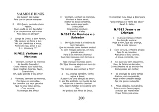 SALMOS E HINOS
       Vai buscar! Vai buscar            3       Venham, venham os meninos,     E encontrar meu Jesus a dizer para
    Para que os possa abençoar.                   Venham a Jesus servir,                       mim:
                                                 Aceitar os Seus conselhos,      "Das crianças é o reino dos céus!"
    2      Oh! Quem, ouvindo o bom                 Seu ensino aqui pedir.                 Sarah P. Kalley
                  Pastor,                                Cristo pode
        Quer ajudá-Lo em Seu labor                 Criancinhas conduzir.                 N.º613 Jesus e as
        E os cordeirinhos vai buscar                   Sarah P. Kalley
                                                                                             Crianças
           Para Jesus os abrigar?         N.º612 Os Meninos e o
3       Longe de Cristo, o bom Pastor,          Salvador                                1   A Jesus crianças vinham
        Vão perecer de fome e dor.                                                          Sua bênção suplicar;
        Vai, vai chamá-los a Jesus,       1    Oh! Quão linda é a história do           Hoje a mim, que sou criança,
        Fonte de vida, amor e luz.                  bom Salvador,                           Não a pode recusar.
            S. L. Ginsburg ***           Que no mundo como homem andou!
                                           E, com meigas palavras, em Seu       2        Com ternura, o Mestre amado
                                                     grande amor,                          Para Si as convidou;
        N.º611 Venham os                     Para Si os meninos chamou!                  Aceitando o Seu convite,
              Meninos                     Sua mão repousou com ternura e                  A Jesus, contente, vou.
                                                         poder
1     Venham, venham os meninos              Nas crianças reunidas assim.        3  Sei que sou bem pequenino,
        Ao bendito Salvador!             Oh! Que Imensa alegria em ouvi-Lo         Mas, de Cristo ao derredor,
    Cristo mesmo quer salvá-los,                         dizer:                  O meu Mestre há de ensinar-me
    Quer mostrar-lhes Seu favor.          "Os meninos que venham a Mim!"            Como posso ser melhor.
            Criancinhas,
    Oh, quão grande é Seu amor!              2  Eu, criança também, venho        4        Se crianças de outro tempo
                                                     agora a Jesus,                      Aceitou, com compaixão,
2     Venham, venham os meninos,          A pedir-Lhe uma bênção de amor;               Hoje a mim também deseja
        Pois Jesus os convidou.          E, por Ele acolhido, no mundo da luz            Dar-me gozo e salvação.
    Foi também por seus pecados              Hei de ver o bendito Senhor!
      Que na cruz Jesus penou.           Sim, espero habitar lá na glória sem       5     Meus pecados, no Calvário,
             Com ternura,                                 fim,                           Sobre a cruz Jesus pagou;
         As crianças Ele amou!               No palácio dos filhos de Deus,               A maior das maravilhas
                                                                                          É que Cristo nos amou.

                                                            200
 