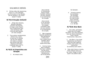 SALMOS E HINOS
                                      Jesus atende                   No Salvador.
6     Minhas mãos tão pequeninas     E compreende
      Ergo a Ti, meu Salvador.       Nossa oração.              4      Vivamos sempre
    Dá-me sempre a Tua bênção,      Também conhece                    Na santidade,
     Dá-me sempre o Teu amor!       Os bons intentos                  Em amizade,
          Sarah P. Kalley           E os sentimentos                 Em comunhão;
                                       Do coração.                   Em todo tempo
N.º614 Oração Infantil                                               Jesus amando,
                                      Jesus escuta                  A Deus louvando
      1   Amigo dos meninos,         A voz terninha                    Em oração.
         Benigno Salvador!            Da criancinha                   S. E. Mc Nair
       Conosco sê presente,            Em oração,
      Ó meigo e bom Pastor!          E também sabe          N.º616 Ano Bom
      Teus cordeirinhos guia        Os seus intentos
        Com benfazeja mão           E os sentimentos        1 Ano velho, já findado,
      E dá-nos para sempre             Do coração.         Foste dom do Criador.
         Um reto coração.                               Ano Bom, que vens entrando,
                                   2   Não é bastante    Vens do mesmo Benfeitor.
 2    Teus santos mandamentos      Quando ajoelhamos           Todo o tempo
        Ensina-nos a amar,           Que pareçamos        Testemunha o Seu amor.
      E tudo que Te ofenda            A Deus orar:
       De nós vem afastar.          Com nossas bocas        2    Ano Bom, a tua vinda
       Em todos os estudos           Também devia            Celebramos com festim;
      Que temos hoje aqui,            Em harmonia             Mas teus dias fugitivos
       Sejamos instruídos,          Nossa alma estar.       Prestes voam para o fim.
      O grande Deus, por Ti!                                        Ignoramos
          Sarah P. Kalley          3   Oremos todos,         Se veremos outro assim.
                                     Bem confiados
                                   Nos Seus cuidados,
N.º615 A Criancinha em               No Seu amor.
                                                        3     Esta vida é breve e incerta,
                                                             Todo instável nosso ser.
        Oração                      O que convenha          Se, veloz, chegar a morte,
                                     Receberemos             Quem nos poderá valer,
          1   As nossas vozes       Se fé nós temos

                                            201
 