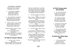 SALMOS E HINOS
      Temos gozo, bom repouso,          Pois com a tarde finda o seu labor.      N.º621 Graças pelo
       Confiando em Sua mão.             Em poucas horas raia o novo dia;
                                        Com forças novas vamos trabalhar,            Aniversário
      3     De pecados resgatados,      E Tua graça, ó Deus, com melodia
           Pertencemos a Jesus.           De agradecidas almas celebrar!             1    Um ano mais de vida
           Nova vida, santa lida                                                      Guardou-vos o Senhor,
          Temos já por Sua cruz.         2    Os breves meses sem demora               E deu-vos fiel guarida
                                                        voam                            No Seu divino amor.
  4     Nos momentos, os talentos       Como o vapor - o tempo corre assim!
      Empreguemos com prazer;             Chega o final momento; as horas             De coração dai graças
     Ante o Justo, nós, sem susto,                      soam;                          Ao vosso eterno Pai!
      Sempre havemos de viver.            Não há parada: certo vem o fim.            Pois mais um ano passa,
                                         Com esperança, firmes avancemos,             A Deus mil graças dai!
 5      Nossos cantos, puros, santos,     Saudando, gratos, mais um Ano
       Hoje entoemos ao Senhor;                          Bom.                    2     De noite e em claro dia,
      Vem do arcano mais um ano          A nova quadra alegres recebemos:             No inverno e no verão,
       Que anuncia o Seu favor.            É do supremo Pai insigne dom.               Na dor e na alegria,
                                                                                       Gozastes proteção.
 Aleluia! Sempre, sempre, a Deus         3    Os anos findam; foge a nossa
              cantemos!                                 vida;                    3   No coração que sente
     O ano novo muito alegres             Já se aproxima o descansar final.       As bênçãos do Senhor
             recebemos!                 Mui breve é o curso, breve a humana      Um canto alegre e ardente
Vem! Vem! Que lindo som! Aleluia!                       lida;                     Espalha o 'Seu louvor.
Vê! Vê! Que lindo dom o Ano Novo!         Breve o passar da vida temporal.              O. K. - J.
           J. G. da Rocha                Ó crentes! Rompe a divinal aurora,
                                            A vida nova, o triunfal porvir,     N.º622 Por Minha Boa
N.º620 O Tempo é Breve                    Quando os remidos entram, sem                 Mãe
                                                      demora,
    1    Declina o sol; a noite se      Nas glórias que com Cristo vão fruir!        1     Por minha boa mãe
              aproxima;                            Sarah P. Kalley                        E pelo seu amor
As forças falham, não há mais vigor.                                                    Imenso e sem rival
 Mas o cansado não se desanima,                                                       Eu louvo-Te, ó Senhor!


                                                           203
 