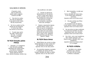 SALMOS E HINOS
                                            De prudência e de saber.
         É grande o bem                                                         3   Bem tranqüilos, no pão que
        Que na alma tem                      2    Auxilia no educá-los                     fruímos,
       Quem pode a alguém                  Santamente em Teu temor;             Temos bênçãos do nosso labor,
         Chamar de Mãe!                     Torna o nosso amor figura            E em nossa alma cantamos,
                                           Do Teu grande e puro amor.                     sorrimos,
      2    Pois ela me cuidou               Dá firmeza em corrigí-los;          Quando reina no lar doce amor!
       Da vida ao despontar,                   Da ternura no atrair;
      E aos pés do bom Jesus                 Fé constante e paciência            4    Os pais crentes aos filhos
        Me faz encaminhar.                     Para isso conseguir.                         afirmam
                                                                                  As verdades da lei do Senhor,
  3     Se rico ou pobre eu for,       3      Desde o nascimento damos          E com obras o ensino confirmam,
      Jamais hei de esquecer                 Nossos filhos, Cristo, a Ti!        Quando reina no lar doce amor!
         E minha boa mãe                   Faze-os servos consagrados,
      Na mente eu hei de ter.               Sempre Teus na vida aqui.       5     Se nos entra na casa a pobreza,
                                           Cedo opera em suas almas,            E a sentirmos também ao redor,
      4   É grato aqui sentir              Enche-os do temor de Deus             Suportável será, com certeza,
      De mãe o santo amor.                  Para, Junto a nos, andarem          Quando reina no lar doce amor!
        Por ela,. o coração                Nos caminhos que são Teus.
        Bendiz ao Criador.                        Sarah P. Kalley           6      Se a ferir, com cruel insistência,
             Anônimo                                                               Nos visitam doenças e dor,
                                           N.º624 Doce Amor                     Mesmo assim, bênçãos vêm, com
 N.º623 Oração pelos                                                                        freqüência,
                                                                                 Quando reina no lar doce amor!
        Filhos                     1   Quão felizes nos correm os dias,
                                                                                          H. M. Wright
                                    Quão depressa se esvai nossa dor!
  1   Salvador, a Ti chegamos         Oh! Benditas as sãs alegrias,
     Com fervente petição;           Quando reina no lar doce amor!                      N.º625 A Bíblia
   Manifesta aos nossos filhos
     Tua eterna compaixão.         2   Os caminhos pisamos, juncados                 1   Da Bíblia a luz celeste
    Somos fracos, incapazes           E repletos de ramos em flor;                    Lampeje aqui, Senhor!
     Desse paternal dever;         Surgem bênçãos de todos os lados.                 A luz que vem de Cristo,
Vem, Senhor bondoso, encher-nos     Quando reina no lar doce amor!                     O Mestre e Salvador.


                                                         204
 
