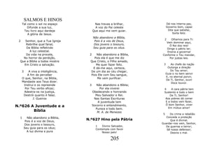 SALMOS E HINOS
      Tal como o sol no espaço          Nas trevas a brilhar,           Dá-nos interna paz,
          Difunde a sua luz,             A voz do Pai celeste           Governo bom, capaz
       Teu livro aqui dardeje          Que aqui me vem guiar.            Dita que satisfaz,
          A glória de Jesus.                                                Sorte feliz.
                                       Não abandono a Bíblia,
                                                                    2     Olhamos para Ti:
 2   Senhor, que a Tua Igreja           Pois é a vos de Deus,
                                                                     Vem dominar aqui,
     Rebrilhe qual fanal,              Dos jovens o tesouro,            Ó Rei dos reis!
      Da Bíblia refletindo             Seu guia para os céus.         Dirige o pátrio lar;
        A luz celestial.                                              Ensina a governar
     Da vida na procela,           2    Não abandono a Bíblia,     Conforme o Teu mandar,
    No horror da perdição,            Pois ela é que me diz             Por justas leis.
  Que a Bíblia a todos mostre       Que Cristo, o Filho amado,
    Em Cristo a salvação.              Me quer fazer feliz.         3      Ao chefe da nação
                                     E dá-me aqui, certeza,             Outorga a direção
     3   A viva a inteligência,     De um dia ao céu chegar,              Do Teu amor;
                                                                       Guia-o no bem servir
        A fim de perceber           Pois Ele com Seu sangue,
                                                                       E, no eternal porvir,
     O que, Senhor, na Bíblia,          Me vem purificar.
                                                                       De Ti, Senhor, ouvir
     Mandaste aos Teus dizer.                                              Doce louvor.
      Instrui e os repreende       3      Não abandono a Bíblia;
       Por Teu verbo eficaz;                Por ela viverei         4    A cara pátria tem
      Adestra-os na justiça,           Obedecendo e honrando        Sustento e todo o bem
      Destrói quanto é falaz.            Meu Salvador e Rei.            De Ti, Senhor!
            J. Gueiros                  Nas Santas Escrituras        Aos pobres dá comer
                                           A juventude tem           E a todos vem fazer,
                                                                     Ó bom Senhor, viver
N.º626 A Juventude e a                 Socorro e entendimento,
                                                                       Em mútuo amor!
                                         Pureza e todo bem.
        Bíblia                            M. A. de Menezes
                                                                   5    Do crime e rebelião
  1      Não abandono a Bíblia,                                       Concede a proteção
        Pois é a voz de Deus,
                                  N.º627 Hino pela Pátria               Que é divinal.
       Dos jovens o tesouro,                                       Guardar-nos vem, Senhor,
                                         1   Divino Salvador,        De guerras e terror;
       Seu guia para os céus;            Contempla com favor          Sê nosso defensor;
         A luz divina e pura                 Nosso país!                Desvia o mal.

                                                   205
 