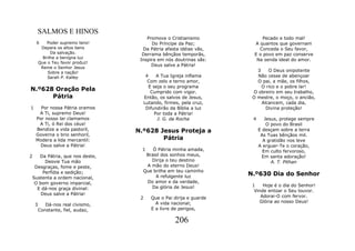 SALMOS E HINOS
                                      Promove o Cristianismo                Pecado e todo mal!
    6       Poder supremo tens!         Do Príncipe da Paz;             A quantos que governam
         Depara os altos bens       Da Pátria afasta idéias vãs,          Conceda o Seu favor,
              Da salvação.          Derrama bênçãos temporãs,           E o povo em paz conserve
          Brilhe a benigna luz
                                   Inspira em nós doutrinas sãs:         Na senda ideal do amor.
        Que o Teu favor produz!
                                        Deus salve a Pátria!
         Reine o Senhor Jesus
            Sobre a nação!                                               3    O Deus onipotente
            Sarah P. Kalley             4     A Tua Igreja inflama       Não cesse de abençoar
                                         Com zelo e terno amor,          O pai, a mãe, os filhos,
                                          E seja o seu programa            O rico e o pobre lar!
N.º628 Oração Pela                         Cumprido com vigor.         O obreiro em seu trabalho,
      Pátria                           Então, os salvos de Jesus,      O mestre, o moço, o ancião,
                                       Lutando, firmes, pela cruz,         Alcancem, cada dia,
1     Por nossa Pátria oramos           Difundirão da Bíblia a luz           Divina proteção!
     A Ti, supremo Deus!                     Por toda a Pátria!
    Por nosso lar clamamos                    J. G. da Rocha           4      Jesus, protege sempre
     A Ti, ó Rei dos céus!                                                     O povo do Brasil
    Bendize a vida pastoril,      N.º628 Jesus Proteja a                   E desçam sobre a terra
    Governa o brio senhoril,                                                As Tuas bênçãos mil.
    Modera a lida mercantil:              Pátria                             A gratidão nos leve
      Deus salve a Pátria!                                                 A erguer-Te o coração,
                                    1   Ó Pátria minha amada,                Em culto fervoroso,
2  Da Pátria, que nos deste,         Brasil dos sonhos meus,                 Em santa adoração!
      Desvie Tua mão                   Dirija o teu destino                      A. T. Pithan
 Desgraças, fome e peste,            A mão do eterno Deus!
     Perfídia e sedição;            Que brilhe em teu caminho
                                         A refulgente luz             N.º630 Dia do Senhor
Sustenta a ordem nacional,
 O bom governo imparcial,            Do amor e da verdade,
                                       Da glória de Jesus!             1    Hoje é o dia do Senhor!
  E dá-nos graça divinal:                                               Vinde entoar o Seu louvor.
    Deus salve a Pátria!
                                   2      Que o Pai dirija e guarde        Adorai-O com fervor.
                                            A vida nacional;              Glória ao nosso Deus!
    3      Dá-nos real civismo,
        Constante, fiel, audaz,           E a livre de perigos,

                                                     206
 