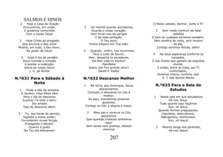 SALMOS E HINOS
  2         Hoje a Casa de Oração                                         O Reino celeste, Senhor, junto a Ti!
         Procuramos, em união,      3        De manhã quando acordamos,
          E gozamos comunhão                 Guarda o nosso coração;        3   Sem medo nenhum de fatal
           Com o nosso Deus!                 Vem livrar-nos de perigos                  rebeldia
                                                E de toda tentação.       E sem os cuidados terrenos também,
  3   Hoje Cristo ao pregador                       O Teu povo             Sem sombra de noite, sem nuvens
   Que anuncia o Seu amor                   Tenha amparo em Tua mão.                     de dia,
 Mostre, em tudo, o Seu favor,                                               Contigo seremos felizes, além!
      No poder de Deus!             4     Quando,. enfim, nos reunirmos
                                            Para o culto de louvor,       4    Na doce esperança confirma os
     4      Hoje é dia de perdão!        Vem, desperta os pecadores,                     cansados,
         Deus convida o coração            Dá-lhes vida no Senhor!        E aos tristes que gemem de angústia
          A aceitar a redenção.                   Manifesta                               mortal.
          Glória ao nosso Deus!          Sobre nós Teu grande amor!          E então, entre as lutas, por Ti
             J. G. da Rocha                    Sarah P. Kalley                         confortados,
                                                                             Teremos vitória, conforto real.
N.º631 Para o Sábado à              N.º632 Descanso Melhor                       A. J. dos Santos Neves
        Noite
                                    1  Na terra, aos domingos, Jesus,         N.º633 Para a Sala de
  1   Finda a lida da semana,                descansamos,                           Estudos
   Ó Senhor, Teus filhos vêm         Contudo, o descanso no Céu é
    Para o dia de descanso                       melhor.                   1        Nesta sala em que estudamos
    Suplicar-Te todo o bem;           Se aqui, transitórios prazeres                       Vê-nos Jesus.
           Dia amado                            gozamos,                            Tudo quanto aqui façamos
    Tipo do descanso além.          Contigo no Céu a alegria é maior.                     Sim, vê Jesus.
                                                                                   Quando formos preguiçosos,
 2     Tu, nas horas de serviço,        2   Mais paz e ventura no Céu                 Inquietos, descuidosos,
      Vigiaste o nosso andar;                    gozaremos                           Rabugentos, mentirosos,
     Concedendo novas forças,           Que quantas tristezas tenhamos                    Sim, vê Jesus!
       Protegeste o labutar.                        aqui!
          Quanto é grato                Sem dores nem prantos, ditosos         2     Mesmo longe dos parentes,
      No Teu dia descansar!                       veremos                               Vê-nos Jesus!

                                                        207
 