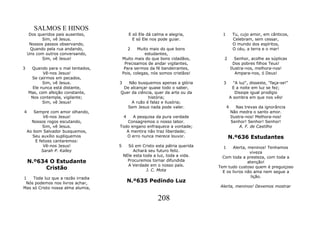 SALMOS E HINOS
     Dos queridos pais ausentes,           E só Ele dá calma e alegria,       1        Tu, cujo amor, em cânticos,
           Sim, vê Jesus.                    E só Ele nos pode guiar.                  Celebram, sem cessar,
     Nossos passos observando,                                                         O mundo dos espíritos,
     Quando pela rua andando,              2   Muito mais do que bons                  O céu, a terra e o mar!
    Uns com outros conversando,                   estudantes,
           Sim, vê Jesus!              Muito mais do que bons cidadãos,       2          Senhor, acolhe as súplicas
                                        Precisamos de andar vigilantes,                 Dos pobres filhos Teus!
3    Quando para o mal tentados,        Para sermos da fé bandeirantes,               Ilustra-nos, melhora-nos!
           Vê-nos Jesus!               Pois, colegas, nós somos cristãos!                Ampara-nos, ó Deus!
     Se cairmos em pecados,
           Sim, vê Jesus.          3  Não busquemos apenas a glória           3         "A luz", disseste, "faça-se!"
      Ele nunca está distante,      De alcançar quase todo o saber,                    E a noite em luz se fez;
    Mas, com afeição constante,    Quer da ciência, quer da arte ou da                   Dissipe igual prodígio
     Nos contempla, vigilante;                  história;                             A sombra em que nos vês!
           Sim, vê Jesus!               A ruão é falaz e ilusória;
                                      Sem Jesus nada pode valer.                  4      Nas trevas da ignorância
4      Sempre com amor olhando,                                                       Não medra o santo amor.
            Vê-nos Jesus!              4 A pesquisa da pura verdade                   Ilustra-nos! Melhora-nos!
      Nossos rogos escutando,         Consagremos o nosso labor.                      Senhor! Senhor! Senhor!
            Sim, vê Jesus.         Todo engano enfraquece a vontade;                       A. F. de Castilho
    Ao bom Salvador busquemos,        A mentira não traz liberdade;
      Seu auxílio supliquemos         O erro nunca merece louvor.                 N.º636 Estudantes
        E felizes cantaremos:
            Vê-nos Jesus!          5     Só em Cristo esta pátria querida     1    Alerta, meninos! Tenhamos
           Sarah P. Kalley                  Achará seu futuro feliz.                        viveza
                                       NEle esta toda a luz, toda a vida.     Com toda a presteza, com toda a
    N.º634 O Estudante                   Procuremos tornar difundida                       atenção!
                                         A Verdade em o nosso país.
         Cristão                                   J. C. Mota
                                                                            Tem tudo custoso quem é preguiçoso
                                                                              E os livros não ama nem segue a
1   Toda luz que a razão irradia                                                             lição.
 Nós podemos nos livros achar,             N.º635 Pedindo Luz
Mas só Cristo nossa alma alumia,                                             Alerta, meninos! Devemos mostrar


                                                         208
 
