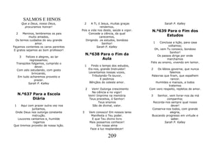 SALMOS E HINOS
           Que a Deus, nosso Deus,         2  A Ti, ó Jesus, muitas graças               Sarah P. Kalley
             procuramos honrar!                      rendemos,
                                       Pois a vida nos deste, saúde e vigor.     N.º639 Para o Fim dos
  2    Meninos, lembremos os pais           Concede a ciência, da qual
            muito amados,                            carecemos,                        Estudos
  Os ternos cuidados do seu grande        Dirigindo .os estudos, bondoso
                amor.                                  Senhor!                      1  Conclusa a lição, para casa
Façamos contentes os caros parentes               Sarah P. Kalley                            voltamos;
 E gratos sejamos ao bom professor!                                                Oh, vem Tu conosco, bondoso
                                                                                              Senhor!
                                           N.º638 Para o Fim da                      Os passos dirige por onde
       3   Felizes e alegres, ao lar
              regressamos;                         Aula                                     marchamos
     Tranqüilos folgamos, cumprido o                                            Fiéis ao ensino, vivendo em temor.
                  dever.                   1     Findo o tempo dos estudos,
     Com zelo estudando, com gosto             Eis-nos, grande Instruidor!      2   Os lábios governa; que nunca
                brincando,                     Levantamos nossas vozes,                      falemos
      Em tudo acharemos proveito e                Tributando-Te louvor,         Palavras que firam, que espalhem
                  prazer.                               E pedimos                             rancor.
             Sarah P. Kalley                    Bênçãos do celeste amor.           Humildes e mansos, a todos
                                                                                            tratemos
                                           2     Vem! Outorga crescimento      Com vero respeito, repletos de amor.
                                                  Na ciência e no vigor!
     N.º637 Para a Escola                      Vem! Imprime na memória          3   Senhor, vem livrar-nos da má
            Diária                              Teus preceitos, ó Senhor!                 companhia;
                                                      Teus ensinos               Recorda-nos sempre qual nosso
 1   Aqui com prazer outra vez nos                São de divinal, valor.                     dever!
            juntamos,                                                           Conserva-nos todos, com grande
 Onde Deus nos outorga constante       3       Vem conosco! Em nossos lares                 alegria,
            instrução.                           Manifesta o Teu poder.         Buscando progresso em virtude e
  Louvores cantamos e, humilde                   E que Teu divino livro                      saber.
             rogamos                           Mais possamos conhecer!                  Sarah P. Kalley
Que tiremos proveito de nossa lição.                Em nossa alma
                                                Faze a luz resplandecer!

                                                            209
 