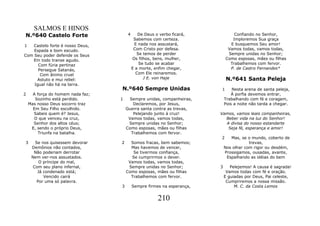 SALMOS E HINOS
N.º640 Castelo Forte                    4      De Deus o verbo ficará,            Confiando no Senhor,
                                             Sabemos com certeza.                Imploremos Sua graça
1   Castelo forte é nosso Deus,              E nada nos assustará,              E busquemos Seu amor!
    Espada e bom escudo.                     Com Cristo por defesa.            Vamos todas, vamos todas,
Com Seu poder defende os Seus                  Se temos de perder              Sempre unidas no Senhor;
   Em todo transe agudo.                    Os filhos, bens, mulher,          Como esposas, mães ou filhas
      Com fúria pertinaz                        Se tudo se acabar               Trabalhemos com fervor.
      Persegue Satanás,                     E a morte, enfim chegar,            P. de Castro Fernandes*
       Com ânimo cruel                        Com Ele reinaremos.
     Astuto e mui rebel:                          J E. von Haje                N.º641 Santa Peleja
    Igual não há na terra.
                                   N.º640 Sempre Unidas                   1       Nesta arena de santa peleja,
2     A força do homem nada faz;                                                  À porfia devemos entrar,
       Sozinho está perdido.       1    Sempre unidas, companheiras,          Trabalhando com fé e coragem,
    Mas nosso Deus socorro traz           Declaremos, por Jesus,              Pois a noite não tarda a chegar.
      Em Seu Filho escolhido.          Guerra santa contra as trevas,
      Sabeis quem é? Jesus,               Pelejando junto à cruz!         Vamos, vamos leais companheiras,
       O que venceu na cruz,            Vamos todas, vamos todas,           Beber vida na luz do Senhor!
      Senhor dos altos céus;            Sempre unidas no Senhor;            A divisa do nosso estandarte
     E, sendo o próprio Deus,          Como esposas, mães ou filhas          Seja fé, esperança e amor!
         Triunfa na batalha.             Trabalhemos com fervor.
                                                                          2      Mas, se o mundo, coberto de
3      Se nos quisessem devorar    2     Somos fracas, bem sabemos;                       trevas,
     Demônios não contados,              Mas havemos de vencer,               Nos olhar com rigor ou desdém,
      Não poderiam derrotar               Se tivermos confiança,              Prossigamos, ousadas, avante,
     Nem ver-nos assustados.             Se cumprirmos o dever.                Espalhando as idéias do bem
         O príncipe do mal,             Vamos todas, vamos todas,
      Com seu plano infernal,           Sempre unidas no Senhor;          3      Pelejemos! A causa é sagrada!
        Já condenado está;             Como esposas, mães ou filhas            Vamos todas com fé e oração.
           Vencido cairá                 Trabalhemos com fervor.              E guiadas por Deus, Pai celeste,
        Por uma só palavra.                                                    Cumpriremos a nossa missão.
                                   3        Sempre firmes na esperança,            M. C. da Costa Lemos


                                                        210
 