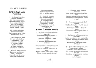 SALMOS E HINOS
                                           Dominem nosso lar                  2   Ó jovens, acudi! O divino
    N.º642 Aspiração                     E em nossa companhia                          Vencedor
                                         Vem Tu sempre habitar.            Quer juntar-vos todos hoje ao Seu
       Feminina.                                                                         redor.
                                          4    Escola de piedade,         Dispostos à batalha, saí sem vacilar!
    1    A nós aqui reunidas,            Que eleve a Igreja a Ti,         Vamos todos, companheiros, vamos
        Senhor, envia luz;                  Seja esta sociedade                         a lutar!
     São Tuas nossas vidas:                 Ao Teu serviço aqui.
    Ganhaste-as sobre a cruz.             E o mundo despertado             3   As armas invencíveis do Chefe
     É vão qualquer trabalho               Contemplará em nós                           guiador
       Sem Tua aprovação;                Rebanho santo e amado,           São Seu Evangelho e Seu tão grande
     O nosso esforço é falho                 Atento à Tua voz.                           amor.
     Se não nos dás a mão.                      I N. Salum                   Com elas revestidos e cheios de

  Nós crentes redimidas,          N.º644 Ó Jovens, Acudi!                                poder,
                                                                          Camaradas, com coragem, vamos a
    Depomos nosso lar                                                                   vencer!
E as nossas próprias vidas        1      Ó jovens, acudi! Seu brilhante
   Perante o Teu altar.                           pavilhão
                                      Cristo há desfraldado já sobre a    4    De Satanás os filhos, com armas
                                                   nação                                 já na mão,
2       Se a nossa fé se abala,                                           Juntos se preparam com seu capitão.
      Em face às tentações,            E quer-vos nas fileiras a todos
                                                  receber                  Ó jovens, apressai-vos e vinde, sem
       Levanta a voz e fala                                                                temor,
      Aos nossos corações.            E levar-vos, sem demora, para
                                                 combater.                   As fileiras em que manda nosso
        A experiência viva                                                                Salvador!
         Do Teu fiel amor
       Ao nosso ardor ativa       Vamos com Jesus e marchemos sem
                                                 temor.                   5     Quem entra nesta guerra, com
     E inspira em nós fervor.                                                     Deus sempre andará
                                   Vamos ao combate, inflamados de
                                                  valor.                    E o Senhor vitória lhe concederá.
3     Esposas, mães piedosas                                              Sim, vamos, camaradas, pois, sendo
     Queremos ser, Senhor,        Ânimo, lutemos todos contra o mal:
                                    É Jesus o nosso grande General!                    aqui fiéis,
       Fiéis e carinhosas,                                                Com Jesus conquistaremos imortais
    Enchendo o lar de amor.                                                             lauréis!
     Amor, paz e harmonia                                                            R. H. Moreton

                                                      211
 