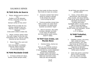 SALMOS E HINOS
                                               No bom poder de Deus marchai,              De pé! Pelos que sofrendo seus
N.º645 Grito de Guerra                         Pois Cristo em tudo voz conduz.                    grilhões estão!

1        Moços, declarai guerra contra o    2       Ó jovens crentes! Sem temor           2  Grave, a hora última soou.
                     mal,                          Entrai no campo a semear              Morreremos, mas ressurgirá
         Exaltai a cruz do Salvador.               E não temais de suportar            Novo mundo, com Jesus Senhor,
        Firmes, empunhai armas não                  O sol na força do calor.          E nele há de reinar fraternal união!
                   carnais,                                                                 Liberdade proclamemos
        Sempre confiai em Seu amor!        3      Contra as paixões carnais lutai,            E justiça para todos.
                                                Fiéis a Cristo e ao vosso Deus!        Igualdade sobre o mundo ralará.
     Todos firmes ao redor da cruz,              Do tentador e os planos seus               Não é nunca derrotado
       Prontos, atendei à Sua voz:               Guardai-vos sempre! Vigiai!            Quem por Cristo está lutando.
      "Marcha, avante, prossegui!"                                                   De pé! Fomos nós chamados. Temos
                Hosanas!                       4    Deus é convosco. Seu poder                      de vencer!
    Cristo assim ordena a todos nós.             Firmeza e bênção vos trará,                     S. P. S. Oliveira
                                                  E com Jesus se assentará,
 2   Moços, avançai, fortes e leais,            Em trono eterno, quem vencer.                 N.º648 Trabalhai,
  Em tudo a seguir ao Rei dos reis.                    Sarah P. Kalley
                                                                                                  Jovens!
Tremulante em luz, veja-se o guião,
    Garantia de que vencereis!              N.º647 Com Cristo, um                     1    Trabalhai, jovens, com amor,
                                                 Mundo Novo                                 Bem unidos em Jesus;
    3     Nosso Deus e Pai, ouve com                                                     Procurai sempre, com valor,
                   favor;                      1  Homens fortes, chama-nos               Nas trevas ser brilhante luz.
        Vem-nos ajudar a combater,                         Jesus                      Trabalhai com ânimo e constância,
        E dá-nos, após a luta final:,         Para um novo mundo construir.                 Seguindo ao Salvador!
           De Ti a coroa receber!              As espessas trevas passarão             Brilhai nas trevas da ignorância,
          M. de Arruda Camargo             E haverá clara luz, áureo resplendor!             Brilhai para o Senhor!
                                                  Corajosos, levantemos
N.º646 Mocidade Cristã                           Nossos braços libertados!             2        Vede esta gente a caminhar
                                            Convocados para a luta somos nós.                   Para a ruína e perdição.
    1   Ó moços crentes em Jesus,               Pelos que morreram antes,                      Oh, ide a todos convidar
     Avante, avante sempre andai;               Pelos que são perseguidos,                    A vir a Cristo, e á salvação!

                                                                212
 