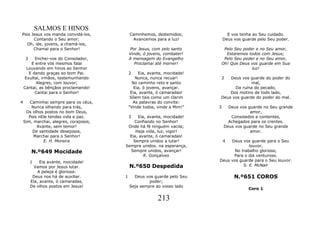 SALMOS E HINOS
Pois Jesus vos manda convidá-los,           Caminhemos, destemidos;             E vos tenha ao Seu cuidado.
      Contando o Seu amor;                   Avancemos para a luz!            Deus vos guarde pelo Seu poder.
  Oh, ide, jovens, a chamá-los,
      Chamai para o Senhor!                 Por Jesus, com zelo santo      Pelo Seu poder e no Seu amor,
                                            Vinde, ó jovens, combater!      Estaremos todos com Jesus;
     3   Enchei-vos do Consolador,          A mensagem do Evangelho        Pelo Seu poder e no Seu amor,
       E entre vós mesmos falai                Proclamai até morrer!      Oh! Que Deus vos guarde em Sua
     Louvando em hinos ao Senhor                                                        luz!
      E dando graças ao bom Pai.            2    Eia, avante, mocidade!
    Exultai, irmãos, testemunhando              Nunca, nunca recuar!          2
                                                                              Deus vos guarde do poder do
          Alegres, com louvor;                No caminho reto e santo                   mal,
    Cantai, as bênçãos proclamando!            Eia, ó jovens, avançar.          Da ruína do pecado,
         Cantai para o Senhor!               Eia, avante, ó camaradas!        Dos motins de todo lado,
                                             Sôem tais como um clarim     Deus vos guarde do poder do mal.
4      Caminhai sempre para os céus,          As palavras do convite:
        Nunca olhando para trás,            "Vinde todos, vinde a Mim!"   3     Deus vos guarde no Seu grande
     Os olhos postos no bom Deus,                                                         amor,
      Pois nEle tendes vida e paz.          3 Eia, avante, mocidade!             Consolados e contentes,
    Sim, marchai, alegres, corajosos,       Confiando no Senhor!                Achegados para os crentes.
          Avante, sem temor!             Onde há fé ninguém vacila;           Deus vos guarde no Seu grande
        De santidade desejosos,              Haja vida, luz, vigor!                       amor.
         Marchai para o Senhor!           Eia, avante, ó camaradas!
             E. H. Moreira                  Sempre unidos a lutar!            4Deus vos guarde para o Seu
                                        Sempre unidos. na esperança,                    louvor,
         N.º649 Mocidade                  Sempre unidos, avançar!                No trabalho glorioso,
                                                 R. Gonçalves                   Para o dia venturoso.
         1    Eia avante, mocidade!                                       Deus vos guarde para o Seu louvor.
           Vamos por Jesus lutar.           N.º650 Despedida                         S. E. McNair
             A peleja é gloriosa:
          Deus nos há de auxiliar.      1     Deus vos guarde pelo Seu             N.º651 COROS
         Ela, avante, ó camaradas,                   poder;
         De olhos postos em Jesus!          Seja sempre ao vosso lado
                                                                                          Coro 1

                                                          213
 