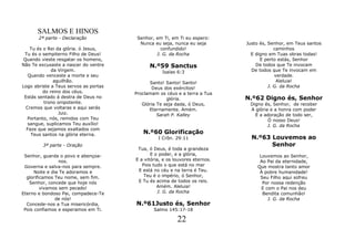 SALMOS E HINOS
       2ª parte - Declaração            Senhor, em Ti, em Ti eu espero:
                                         Nunca eu seja, nunca eu seja        Justo és, Senhor, em Teus santos
    Tu és o Rei da glória. ó Jesus,               confundido!                             caminhos
 Tu és o sempiterno Filho de Deus!              J. G. da Rocha                 E digno em Tuas obras todas!
Quando vieste resgatar os homens,                                                  E perto estás, Senhor
Não Te excusaste a nascer do ventre          N.º59 Sanctus                       De todos que Te invocam
              da Virgem.                           Isaías 6:3                  De todos que Te invocam em
   Quando venceste a morte e seu                                                          verdade.
               aguilhão.                     Santo! Santo! Santo!                          Aleluia!
Logo abriste a Teus servos as portas          Deus dos exércitos!                      J. G. da Rocha
          do reino dos céus.           Proclamam os céus e a terra a Tua
 Estás sentado á destra de Deus no                   glória.                 N.º62 Digno és, Senhor
          trono onipotente.               Glória Te seja dada, ó Deus,        Digno és, Senhor, de receber
  Cremos que voltaras e aqui serás           Eternamente. Amém.               A glória e a honra com poder
                 Juiz.                           Sarah P. Kalley                E a adoração de todo ser,
   Portanto, nós, remidos com Teu                                                     Ó nosso Deus!
   sangue, suplicamos Teu auxílio!                                                    J. G. da Rocha
  Faze que sejamos exaltados com
    Teus santos na glória eterna.         N.º60 Glorificação
                                                 I Crôn. 29:11                 N.º63 Louvemos ao
         3ª parte - Oração                                                           Senhor
                                        Tua, ó Deus, é toda a grandeza
 Senhor, guarda o povo e abençoa-             E o poder, e a glória,              Louvemos ao Senhor,
                 nos.                  E a vitória, e os louvores eternos.        Ao Pai da eternidade,
 Governa e salva-nos para sempre.         Pois tudo o que está no mar            Que mostra tanto amor
      Noite e dia Te adoramos e         E está no céu e na terra é Teu.           À pobre humanidade!
  glorificamos Teu nome, sem fim.          Teu é o império, ó Senhor,             Seu Filho aqui sofreu
   Senhor, concede que hoje nós         E Tu és acima de todos os reis.            Por nossa redenção
         vivamos sem pecado!                     Amém. Aleluia!                    E com o Pai nos deu
Eterno e bondoso Pai, compadece-Te                J. G. da Rocha                   Bendita comunhão!
                de nós!                                                               J. G. da Rocha
  Concede-nos a Tua misericórdia,      N.º61Justo és, Senhor
 Pois confiamos e esperamos em Ti.             Salmo 145:17-18

                                                          22
 