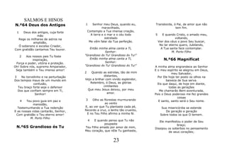 SALMOS E HINOS
N.º64 Deus dos Antigos                1      Senhor meu Deus, quando eu,     Transborda, ó Pai, de amor que não
                                                    maravilhado,                          tem fim.
 1   Deus dos antigos, cuja forte         Contemplo a Tua imensa criação,
              mão                           A terra e o mar e o céu todo     5      E quando Cristo, o amado meu,
  Rege os milhares de astros na                       estrelado                              voltando,
            amplidão,                      Me vêm falar da Tua perfeição.        Vier dos céus o povo Seu buscar,
  Ó soberano e excelso Criador,                                                   No lar eterno quero, Jubilando,
Com gratidão cantamos Teu louvor.        Então minha alma canta a Ti,              A Tua santa face contemplar.
                                                   Senhor:                                 M. Porto Filho
     2  Aos nossos pais Tu foste      "Grandioso és Tu! Grandioso és Tu!"
            inspiração,                  Então minha alma canta a Ti,               N.º66 Magnificat
 Força e poder, vitória e proteção.                Senhor:
Oh! Sobre nós, supremo Amparador,     "Grandioso és Tu! Grandioso és Tu!"    A minha alma engrandece ao Senhor
 Seja também o Teu imenso amor!                                              E o meu espírito se alegrou em Deus,
                                      2   Quando as estrelas, tão de mim                 meu Salvador,
3    No torvelinho e na perturbação                 distantes,                 Por Ele hoje ter posto os olhos na
Dos tempos maus de um mundo em        Vejo a brilhar com vivido esplendor,           baixeza de Sua serva.
             confusão,                   Relembro, ó Deus, as glórias          Eis que daqui, de hoje em diante,
  Teu braço forte seja o defensor                  cintilantes                         todas as gerações
  Dos que confiam sempre em Ti,        Que meu Jesus deixou, por meu            Me chamarão Bem-aventurada,
              Senhor!                                 amor.                  Pois o Deus poderoso me fez grandes
                                                                                             coisas
     4  Teu povo guia em paz e        3    Olho as florestas murmurando        E santo, santo será o Seu nome.
             mansidão,                              ao vento
  Testemunhando a Tua redenção        E, ao ver que Tu plantaste cada pé,          Sua misericórdia se estende
E as nossas vidas cantarão, Senhor,   Recordo a cruz, o lenho tão cruento,           De geração a geração
 Com gratidão o Teu eterno amor!       E no Teu Filho afirmo a minha fé.          Sobre todos os que O temem.
           M. Porto Filho
                                          4 E quando penso que Tu não           Ele manifestou o poder de Seu
                                                   poupaste                                 braço;
 N.º65 Grandioso és Tu                Teu Filho amado por amor de mim,       Dissipou os soberbos no pensamento
                                      Meu coração, que nEle Tu ganhaste,              de seus corações;


                                                          23
 