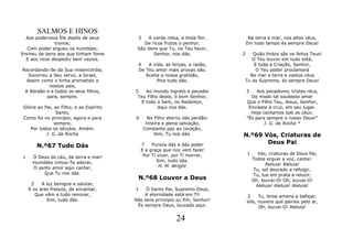 SALMOS E HINOS
  Aos poderosos Ele depôs de seus         3   A verde relva, a linda flor,         Na terra e mar, nos altos céus,
               tronos;                       De ricos frutos o penhor,            Em todo tempo és sempre Deus!
  Com poder ergueu os humildes;           São bens que Tu, no Teu favor,
Encheu de bens aos que tinham fome               Senhor, nos dás.             2  Quão lindos são os feitos Teus!
  E aos ricos despediu bem vazios.                                               O Teu louvor em tudo está,
                                          4   A vida, as forças, a razão,         E toda a Criação, Senhor,
Recordando-Se da Sua misericórdia,        De Teu amor mais provas são.             O Teu poder proclamará
  Socorreu a Seu servo, a Israel,            Aceita a nossa gratidão,           No mar e terra e vastos céus
  Assim como o tinha prometido a                  Pois tudo dás.              Tu és Supremo, és sempre Deus!
           nossos pais,
 A Abraão e a todos os seus filhos,      5   Ao mundo ingrato e pecador           3    Aos pecadores, tristes réus,
          para, sempre.                   Teu Filho deste, ó bom Senhor,            De modo tal soubeste amar
                                           E todo o bem, no Redentor,             Que o Filho Teu, Jesus, Senhor,
Glória ao Pai, ao Filho, e ao Espírito             Aqui nos dás.                   Enviaste à cruz, em seu lugar.
                Santo,                                                              Hoje cantamos sob os céus:
Como foi no princípio, agora e para      6      No Filho eterno dás perdão:       "És para sempre o nosso Deus!"
               sempre,                         Inteira e plena salvação,                  J. G. da Rocha *
   Por todos os séculos. Amém.                Constante paz ao coração,
           J. G. da Rocha                          Sim, Tu nos dás.           N.º69 Vós, Criaturas de
                                                                                     Deus Pai
       N.º67 Tudo Dás                        7    Pureza dás e dás poder
                                             E a graça que noz vem fazer
                                              Por Ti viver, por Ti morrer,        1     Vós, criaturas de Deus Pai,
1    Ó Deus do céu, da terra e mar!                                                   Todos erguei a voz, cantai:
     Humildes vimos-Te adorar,                       Sim, tudo dás.
                                                      H. M. Wright                          Aleluia! Aleluia!
     O santo amor aqui cantar,                                                        Tu, sol dourado a refulgir,
         Que Tu nos dás.                                                              Tu, lua em prata a reluzir,
                                          N.º68 Louvor a Deus                         Oh, louvai-O! Oh, louvai-O!
     2    A luz benigna e salutar,                                                     Aleluia! Aleluia! Aleluia!
    E os ares frescos, de encantar,      1    Ó Santo Pai, Supremo Deus,
       Que vêm a tudo renovar,               A eternidade está em Ti!             2    Tu, brisa amena a bafejar,
            Sim, tudo dás.               Não tens princípio ou fim, Senhor!       Vós, nuvens que pairais pelo ar,
                                          És sempre Deus, louvado aqui.                Oh, louvai-O! Aleluia!

                                                             24
 