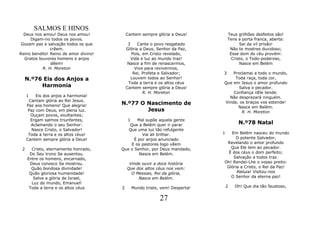 SALMOS E HINOS
  Deus nos amou! Deus nos amou!            Cantem sempre glória a Deus!         Teus grilhões desfeitos são!
     Digam-no todos os povos.                                                   Tens a porta franca, aberta:
 Gozam paz e salvação todos os que          3    Cante o povo resgatado               Sai da vil prisão!
               crêem.                      Glória a Deus, Senhor da Paz,         Não te mostres duvidoso;
Reino bendito! Reino de amor divino!          Pois, em Cristo revelado,          Esse dom do céu provém:
  Gratos louvores homens e anjos              Vida e luz ao mundo traz!           Cristo, o Todo-poderoso,
               dêem!                        Nasce a fim de renascermos,               Nasce em Belém
           R. H. Moreton                        Vive para revivermos,
                                               Rei, Profeta e Salvador;     3   Proclamai a todo o mundo,
  N.º76 Eis dos Anjos a                       Louvem todos ao Senhor!            Toda raça, toda cor,
                                            Toda a terra e os altos céus    Que em Jesus o amor profundo
       Harmonia                            Cantem sempre glória a Deus!            Salva o pecador.
                                                    R. H. Moreton               Confiança nEle tende:
     1    Eis dos anjos a harmonia!                                           Não desprezará ninguém.
      Cantam glória ao Rei Jesus.
     Paz aos homens! Que alegria!      N.º77 O Nascimento de                Vinde, os braços vos estende!
                                                                                  Nasce em Belém.
      Paz com Deus, em plena luz.              Jesus                                R. H. Moreton
       Ouçam povos, exultantes;
       Ergam salmos triunfantes,         1    Mal supõe aquela gente
       Aclamando o seu Senhor:            Que a Belém quer ir parar                  N.º78 Natal
        Nasce Cristo, o Salvador!         Que uma luz tão refulgente
      Toda a terra e os altos céus!              Vai ali brilhar.           1  Em Belém nasceu do mundo
     Cantem sempre glória a Deus!            É por anjos anunciado               O potente Salvador,
                                           E os pastores logo vêem           Revelando o amor profundo
 2     Cristo, eternamente honrado,    Que o Senhor, por Deus mandado,         Que Ele tem ao pecador.
      Do Seu trono Se ausentou.                Nasce em Belém.                É dos céus o dom perfeito;
     Entre os homens, encarnado,                                                Salvação a todos traz.
      Deus conosco Se mostrou.              Vinde ouvir a doce história     Oh! Rendei-Lhe o vosso preito:
       Quão bondosa divindade!             Que dos altos céus nos vem:       Glória a Cristo, o Rei da Paz!
      Quão gloriosa humanidade!              O Messias, Rei da glória,            Aleluia! Visitou-nos
        Salve a glória de Israel,               Nasce em Belém.                O Senhor da eterna paz!
       Luz do mundo, Emanuel!
      Toda a terra e os altos céus     2     Mundo triste, vem! Desperta!       2   Oh! Que dia tão faustoso,


                                                           27
 