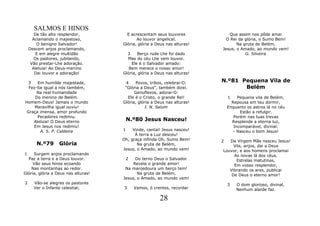 SALMOS E HINOS
       De tão alto resplendor,         E acrescentam seus louvores           Que assim nos pôde amar
      Aclamando o majestoso,                Ao louvor angelical.            O Rei da glória, o Sumo Bem!
        O benigno Salvador!          Glória, glória a Deus nas alturas!          Na gruta de Belém,
    Descem anjos proclamando,                                             Jesus, o Amado, ao mundo vem!
        E em alegre multidão           3    Berço rude Lhe foi dado                  G. Silveira
       Os pastores, jubilando,         Mas do céu Lhe vem louvor.
     Vão prestar-Lhe adoração.           Ele é o Salvador amado:
      Aleluia! Ao Deus-menino           Bem merece o nosso amor!
       Dai louvor e adoração!        Glória, glória a Deus nas alturas!

 3    Em humilde majestade,           4    Povos, tribos, celebrai-O:     N.º81 Pequena Vila de
  Fez-Se igual a nós também,          "Glória a Deus", também dizei.             Belém
      Na real humanidade                   Genuflexos, adorai-O:
     Do menino de Belém.               Ele é o Cristo, o grande Rei!          1    Pequena vila de Belém,
Homem-Deus! Jamais o mundo           Glória, glória a Deus nas alturas!         Repousa em teu dormir,
     Maravilha igual ouviu!                     I. N. Salum                   Enquanto os astros lá no céu
 Graça imensa, amor profundo                                                        Estão a refulgir.
      Pecadores redimiu.                                                         Porém nas tuas trevas
    Aleluia! O Deus eterno            N.º80 Jesus Nasceu!                       Resplende a eterna luz,
    Em Jesus nos redimiu!                                                        Incomparável, divinal:
       A. S. P. Caldeira             1    Vinde, cantai! Jesus nasceu!           - Nasceu o bom Jesus!
                                           À terra a Luz desceu!
                                     Oh, graça infinda Oh, Sumo Bem!      2  Da Virgem Mãe nasceu Jesus!
       N.º79      Glória                    Na gruta de Belém,                 Vós, anjos, dai a Deus
                                     Jesus, o Amado, ao mundo vem!        Louvor, e aos homens proclamai
1    Surgem anjos proclamando                                                  As novas lá dos céus.
  Paz a terra e a Deus louvor.        2    Do terno Deus o Salvador             Estrelas matutinas,
     Vão seus hinos ecoando               Revela o grande amor!                Em vosso resplendor,
    Nas montanhas ao redor.           Na manjedoura um berço tem!            Vibrando os ares, publicai
Glória, glória a Deus nas alturas!          Na gruta de Belém,                De Deus o eterno amor!
                                     Jesus, o Amado, ao mundo vem!
2     Vão-se alegres os pastores                                              3   O dom glorioso, divinal,
      Ver o Infante celestial;       3    Vamos, ó crentes, recordar              Nenhum alarde faz.

                                                       28
 