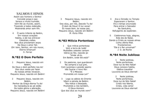 SALMOS E HINOS
     Assim aos homens o Senhor
        Concede graça e paz.         3    Pequeno Jesus, nascido em      4     Ana e Simeão no Templo
       Sereno e muito humilde,                   Belém,                        Esperavam o Senhor.
      Vem Ele ao mundo, assim,      Dos céus, por nós, descido Tu és!         Era o tempo anunciado
     Trazendo a todos redenção,        Ó dom de Deus! O luz veraz!            Para entrar o Salvador
      Mostrando amor sem fim.          És nosso bem, és nossa paz,                 No Santuário,
                                   Pequeno Jesus, nascido em Belém!          Refulgente de esplendor.
 4   Ó santo Infante de Belém,                M. Porto Filho
      Em nossos corações                                                 5   Celebremos hoje, alegres,
   Habita, e dá-nos entrever                                                   Este dia de Natal,
       Celestiais visões.          N.º83 Milícia Portentosa              Dando a Cristo as nossas almas
   Nos céus proclamam anjos                                                    Como oferta filial.
      De Deus o amor fiel.                 1    Que milícia portentosa           Proclamemos:
Oh! Vem, Senhor, em nós morar,                Vem a terra de Judá!          "Ele é o Rei universal!"
        Eterno Emanuel!                    Multidões celestes cantam            J. G. da Rocha
            S. Ferraz                       Glória ao Rei, nascido já:
                                                  "Vinde vê-lo,          N.º84 Noite Jubilosa
 N.º82 O Dom Perfeito                      Em Belém, onde Ele está!"
                                                                                1    Noite jubilosa,
 1    Pequeno Jesus, nascido em    2      Os pastores, que guardavam             Noite portentosa,
             Belém,                       Na campina a sua grei,              Doce luz do feliz Natal!
 De Deus o dom perfeito nos és!        Com surpresa e grande pasmo             Deus conosco habita,
    Dos céus vieste por fazer             Vão buscar o novo Rei:                  Dádiva inaudita!
    As nossas almas renascer,                  "É o Messias                  Louvores ao Deus eternal!
Pequeno Jesus, nascido em Belém!         Prometido em nossa Lei!"
                                                                                2    Noite jubilosa,
 2   Pequeno Jesus, nascido em         3   Logo os sábios do Oriente             Noite portentosa,
             Belém,                      Vêem a estrela de Belém:             Doce luz do feliz Natal!
  Penhor da Graça eterna Tu és!           "Ela indica o Desejado,                Cristo nos liberta,
   Da manjedoura ao pé estão             Prometido a nós também,                 Cristo, vida certa!
   De todos glória e adoração,                O Deus-Homem                   Louvores ao Deus eternal!
Pequeno Jesus, nascido em Belém!       Que dos céus ao mundo vem!"


                                                          29
 