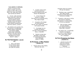 SALMOS E HINOS
      Enche o mundo de calor.                                                     As águas ciaras me conduz,
     Toda a criação, que é Tua,           2    A pasto verde e bom                    Em paz me deitarei.
    Canta em coro o Teu louvor:              Me faz encaminhar;
    Mas a nós, quão doce ensino          E junto às águas puras vem           2  Bondoso, aqui, sustentará
      Vem da boca do Senhor!                Deixar-me descansar.                  Meu débil coração,
                                                                              Fazendo os tardos pés andar
     3    Tua lei, quão preciosa!             3
                                              O bom Pastor fiel                   Conforme a retidão.
     Brilha mais que a clara luz!          Dirige em retidão,
       Esclarece os ignorantes,      Com terno e mui paciente amor,       3    E quando o vale escuro e atroz
        Guia as almas a Jesus.             Meu frágil coração.                   Da morte eu penetrar,
     Grande e linda recompensa                                                Não temerei: Tu perto estás,
       Ganhará quem Te servir            4 E quando o fim chegar                 A fim de me guardar.
    E Teus santos mandamentos              Da vida temporal,
     Bem fiel, Senhor, cumprir.      No céu, sem medo, eu entrarei                4      Feliz me fazes, apesar
                                          Com passo triunfal.                            De todo dissabor;
4    Da soberba vem guardar-nos,                                                       E de alegrias encherás
    De impureza e transgressão,               5 A proteger-me vai                       Meus dias, ó Senhor!
     Nossos passos conduzindo                O braço do Senhor;
        Em sincera retidão.              De todo o mal me guardará        5        Por onde eu for, a compaixão
      Nesta graça meditando,                 Jesus, o Salvador.                       De Deus me seguirá
    Cantarei, meu bom Senhor,                                                     E, ao fim, o reino habitarei
      E será, na minha boca,              6   Sempre comigo aqui                   Que o bom Pastor dará.
       Agradável Teu louvor,               Bondade e graça irão;                        W. H. Hewitson
         Sarah P. Kalley *                E na presença do Senhor
                                              Terei habitação.            N.º9 A Presença de Deus
                                              Robert R. Kalley
N.º7O Fiel Pastor ( SALMO                                                                  ( SALMO 27)
                23)
                                    N.º8 Jesus, o Meu Pastor                       1      Salvação de minha vida!
                                                  ( SALMO 23)                           Minha Luz e Defensor!
       1    Bom e fiel Pastor                                                           Como posso ter receio,
       É meu Senhor Jesus;                                                             Confiado em Ti, Senhor?
        E nada poderá faltar         1       Porque Jesus é meu Pastor,                       Esperança
       Por onde me conduz.                     Penúrias não terei:                     Tenho no Teu forte amor.


                                                          3
 