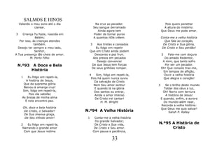SALMOS E HINOS
    Velando o meu sono até o dia              Na cruz ao pecador.               Pois quero penetrar
              clarear.                       Seu sangue derramado               A altura do mistério:
                                                Ainda agora tem               Que Deus me pode amar.
3    Criança Tu foste, nascida em            Poder de tornar puros
               Belém;                        A quantos nEle crêem.            Conta-me a velha história
   Por isso, às crianças atendes                                                Que fala ao coração,
              também.                    3    Aos tristes e cansados           De Cristo e Sua glória,
  Desejo ter sempre a meu lado,              Eu folgo em repetir               De Cristo e Seu perdão!
               Senhor,                   Que em Cristo ainda podem
A Tua presença tão cheia de amor.           Descanso e paz fruir.             2   Fala-me com doçura
           M. Porto Filho                  Aos presos em pecados                Do amado Redentor,
                                              Desejo convencer                 A mim, que tanto sofro
 N.º93       A Doce e Bela                De que Jesus tem forças               Por ser um pecador.
                                          De seus grilhões romper.            Oh! Que consolo traz-me,
            História                                                           Em tempos de aflição,
                                     4    Sim, folgo em repeti-la,              Ouvir a velha história
     1    Eu folgo em repeti-la,      Pois há quem nunca ouviu                 Que alegra o coração!
        A história de Jesus,            Da salvação de Cristo
       Que da suprema glória            Nem Seu amor sentiu!              3      Se o brilho deste mundo
       Baixou à amarga cruz!            E quando lá na glória                   Toldar dos céus a luz,
      Sim, folgo em repeti-la,          Dos santos eu entrar,                   Oh! Narra com ternura
           Pois ela satisfaz            Ainda o amor imenso                      A história de Jesus!
      As ânsias de minha alma            De Cristo irei cantar!               E quando, enfim, a aurora
        E nela encontro paz.                 H. M. Wright                       Do mundo-além raiar,
                                                                              Recorda a velha história:
      Oh, doce e bela história                                                Que Deus me quis salvar!
       De Cristo, o Salvador!       N.º94 A Velha História                         Sarah P. Kalley
       De Sua imensa graça,
       De Seu infindo amor!          1        Conta-me a velha história
                                              Do grande Salvador;
     2   Eu folgo em repeti-la,               De Cristo e Sua vida,       N.º95 A História de
      Narrando o grande amor                  De Cristo e Seu amor.             Cristo
       Com que Jesus redime                  Com pausa e paciência,

                                                          33
 